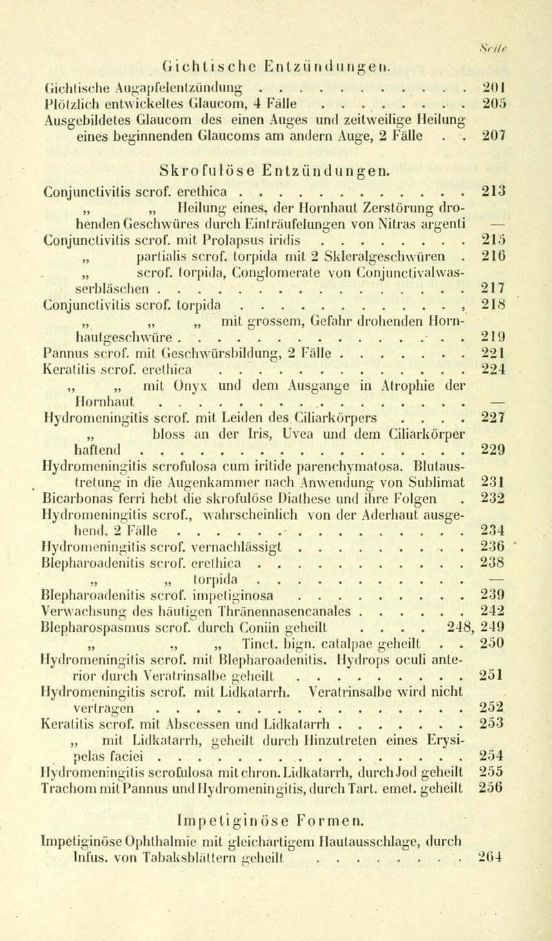 G i c h l i s c h e E n t z ü n d u n g e n. (iiclitische Augapfelentzündung 201 Plötzlich entwickeltes Glaucom, 4 Fälle 205 Ausgebildetes Glaucom des einen Auges und zeitweilige Heilung eines beginnenden Glaucoms am andern Auge, 2 Fälle . . 207 Skrofulöse Entzündungen. Conjunctivitis scrof. erethica 213 „ „ Heilung eines, der Hornhaut Zerstörung dro- henden Geschwüres durch Einträufelungen von Nitras argenti — Conjunctivitis scrof. mit Prolapsus iridis 215 „ partialis scrof. torpida mit 2 Skleralgeschwüren . 216 „ scrof. torpida, Conglomerate von Conjunctivalwas- serbläschen 217 Conjunctivitis scrof. torpida ,218 „ „ „ mit grossem, Gefahr drohenden Horn- hautgeschwiire . . 219 Pannus scrof. mit Geschwürsbildung, 2 Fälle 221 Keratitis scrof. erethica 224 „ „ mit Onyx und dem Ausgange in Atrophie der Hornhaut — Hydromeningitis scrof. mit Leiden des Ciliarkörpers .... 227 „ bloss an der Iris, Uvea und dem Ciliarkörper haftend 229 Hydromeningitis scrofulosa cum iritide parenchymatosa. Blutaus- tretung in die Augenkammer nach Anwendung von Sublimat 231 Bicarbonas ferri hebt die skrofulöse Diathese und ihre Folgen . 232 Hydromeningitis scrof., wahrscheinlich von der Aderhaut ausge- hend, 2 Fälle • 234 Hydromeningitis scrof. vernachlässigt . 236 Blepharoadenitis scrof. erethica 238 „ „ torpida — Blepharoadenitis scrof. impetiginosa 239 Verwachsung des häutigen Thränennasencanales 242 Blepharospasmus scrof. durch Coniin geheilt .... 248, 249 „ „ „ Tinct. bign. catalpae geheilt . . 250 Hydromeningitis scrof. mit Blepharoadenitis. Hydrops oculi ante- rior durch Veratrinsalbe geheilt 251 Hydromeningitis scrof. mit Lidkatarrh. Veratrinsalbe wird nicht vertragen 252 Keratitis scrof. mit Abscessen und Lidkatarrh 253 „ mit Lidkatarrh, geheilt durch Hinzutreten eines Erysi- pelas faciei . . . . ... . 254 Hydromeningitis scrofulosa mit chron. Lidkatarrh, durch Jod geheilt 255 Trachom mit Pannus und Hydromeningitis, durch Tart. emet. geheilt 256 Impetiginöse Formen. Impetiginöse Ophthalmie mit gleichartigem Hautausschlage, durch Infus, von Tabaksblättern geheilt 264