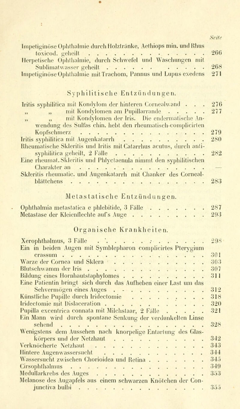 Fmpetiginöse Ophthalmie durch Holztränke, Aethiops min. und Minis toxicod. geheilt 266 Herpetische Ophthalmie, durch Schwefel und Waschungen mit Sublimatwasser geheilt 268 Impetiginöse Ophthalmie mit Trachom, Pannus und Lupus exedens 271 Syphilitische Entzündungen. Iritis syphilitica mit Kondylom der hinteren Cornealwand . . . 276 „ „ mit Kondylomen am Pupillarrande 277 „ „ mit Kondylomen der Iris. Die endermatische An- wendung des Sulfas chin. hebt den rheumalisch-complieirten Kopfschmerz 279 Iritis syphilitica mit Augenkatarrh 280 Rheumatische Skleritis und Iritis mit Catarrhus acutus, durch anli- syphilitica geheilt, 2 Falle 282 Eine rheumat. Skleritis und Phlyclaenula nimmt den syphilitischen Charakter an — Skleritis rheumatic. und Augenkatarrh mit Chanker des Corneal- blättchens 283 Metas tat ische Entz ündu n gen. Ophthalmia metastatica e phlebitide, 3 Fälle 287 Metastase der Kleienllechte aufs Auge 203 Organische Krankheiten. Xerophthalmus, 3 Falle . * ....... 298 Ein in beiden Augen mit Symblepharon compiicirtes Pterygium crassum 301 Warze der Cornea und Sklera 303 Blutschwamm der Iris 307 Bildung eines Hornhautstaphylomes 311 Eine Patientin bringt sich durch das Aufheben einer Last um das Sehvermögen eines Auges . - 312 Künstliche Pupille durch Iridectomie 318 Iridectomie mit Dislaceration 320 Pupilla excentrica connata mit Milchstaar, 2 Fälle 321 Ein Mann wird durch spontane Senkung der verdunkelten Linse sehend 328 Wenigstens dem Aussehen nach knorpelige Entartung des Glas- körpers und der Netzhaut 342 Verknöcherte Netzhaut 343 Hintere Augenwassersucht 344 Wassersucht zwischen Chorioidea und Retina 345 Cirsophthalmus 349 Medullarkrebs des Alices 353 Melanose des Augapfels aus einem schwarzen Knötchen der Con- junctiva bulbi 35-i