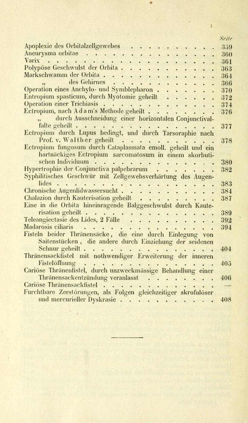 Srilr Apoplexie des Orbitalzellgewebes 359 Aneurysma orbitae 360 Varix 301 Polypöse Geschwulst der Orbita 363 Markschwamm der Orbita 364 „ des Gehirnes 366 Operation eines Anchylo- und Symblepharon 370 Entropium spasticum, durch Myotomie geheilt 372 Operation einer Trichiasis 374 Ectropium, nach Adam's Methode geheilt 376 „ durch Ausschneidung einer horizontalen Conjunctival- falte geheilt 377 Ectropium durch Lupus bedingt, und durch Tarsoraphie nach Prof. v. Walther geheilt 378 Ectropium fungosum durch Cataplasmata emoll. geheilt und ein hartnäckiges Ectropium sarcomatosum in einem skorbuti- schen Individuum 380 Hypertrophie der Conjunctiva palpebrarum 382 Syphilitisches Geschwür mit Zellgewebsverhärtung des Augen- lides 383 Chronische Augenlidwassersucht 384 Chalazion durch Kauterisation geheilt 387 Eine in die Orbita hineinragende Balggeschwulst durch Kaute- risation geheilt 389 Teleangiectasie des Lides, 2 Fälle 392 Madarosis ciliaris 394 Fisteln beider Thränensäcke, die eine durch Einlegung von Saitenstücken , die andere durch Einziehung der seidenen Schnur geheilt 404 Thränensackfistel mit notwendiger Erweiterung der inneren Fistelöflhung 405 Cariöse Thränenfistel, durch unzweckmässige Behandlung einer Thränensackentzündung veranlasst 406 Cariöse Thränensackfistel — Furchtbare Zerstörungen, als Folgen gleichzeitiger skrofulöser und mercurieller Üyskrasie 408