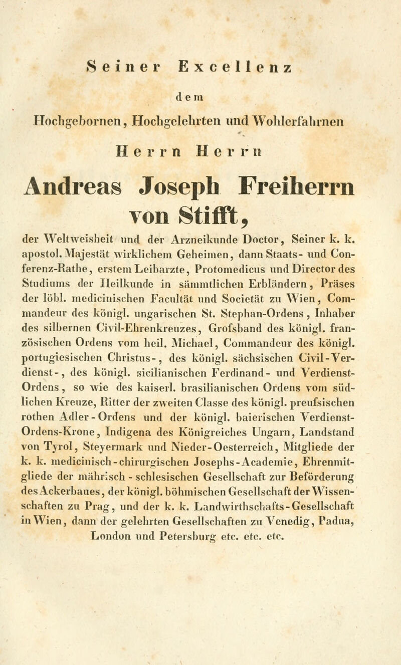 d e m Ilochgebornen, Hocligelelnten und Wohlcrfalirnen Herm Herm Andreas Joseph Freiherrn von Stifft, der Weltweisheit und der Arzneikunde Doctor, Seiner k. k. apoštol. Majestát wirklichem Geheimen, dannStaats- und Con- ferenz-Rathe, erstemLeibarzte, Protomedicus und Director des Studiums der Heilkunde in sánnntlichen Erbliindern, Prases der lobl. medicinischen Facultat und Societát zu Wien, Com- mandeur des konigl. ungarischen St. Stephan-Ordens, Inhaber des silbernen Civil-Ehrenkreuzes, Grofsband des konigl. fran- zosischen Ordens vom heil. Michael, Commandeur des konigl. portugiesischen Christus-, des konigl. siichsischen Civil-Ver- dienst-, des konigl. sicilianischen Ferdinand- und Verdienst- Ordens, so wie des kaiserl. brasilianischen Ordens vom siid- lichen Kreuze, Ritter der zweiten Classe des konigl. preufsischen rothen Adler - Ordens und der konigl. baierischen Verdienst- Ordens-Krone, Indigena des Konigreiches Ungarn, Landstand von Tyrol, Steyermark und Nieder-Oesterreich, Mitgliede der k. k. medicinisch-chirurgischen Josephs-Academie, Ehrenmit- gliede der mahrisch - schlesischen Gesellschaft zur Befórderung des Ackerbaues, der konigl. bohmischen Gesellschaft der Wissen- schaften zu Prag, und der k. k. Landwirthschafts-Gesellschaft in Wien, dann der gelehrten Gesellschaften zu Venedig, Padua, London und Petersburg etc. etc. etc.