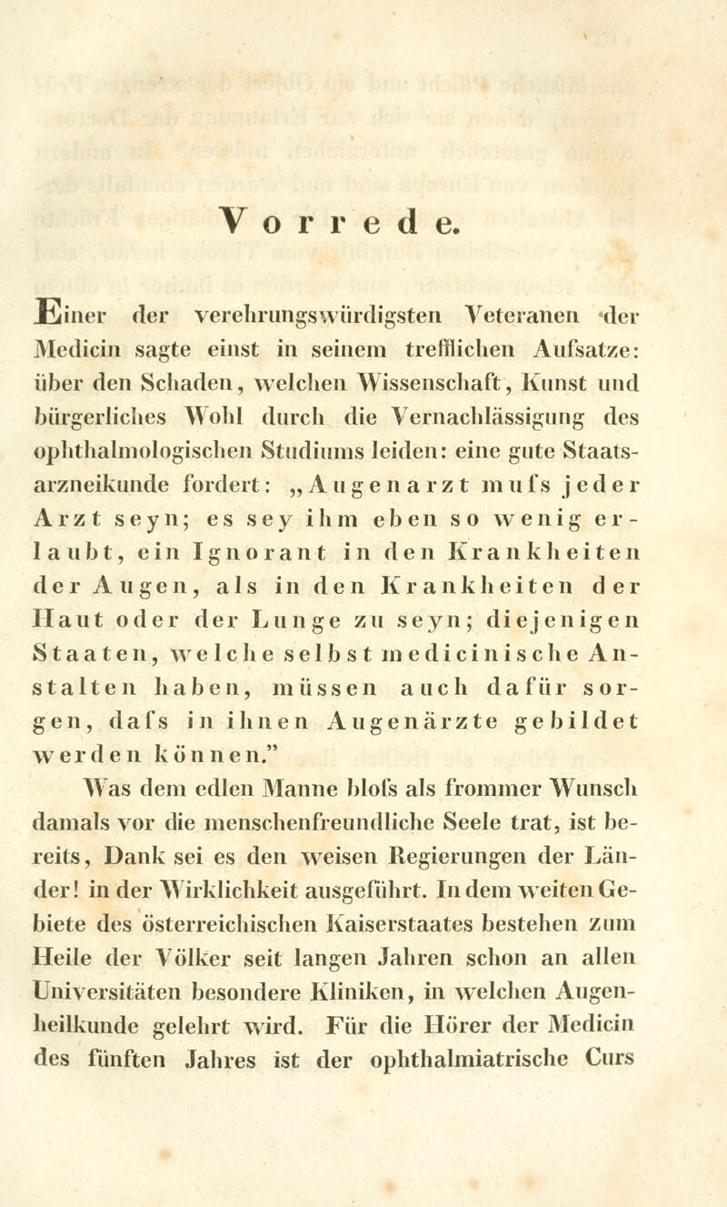 Vorrede. JCiiner der verehrungswiirdigsten Veteranen «der Medicín sagte einst in seinem trefflichen Aufsatze: iiber den Schaden, welclien Wissenschaft, Kunst und biirgerliches Wohl durch die Vernachlássigung des ophtlialniologisclien Studiums leiden: eine gute Staats- arzneikunde fordert: „Augenarzt m n f s j eder A r z t seyn; es sey i h m eben s o wenig er- 1 a n b t, e i n Ignorant i n den K r a n k li e i t e n der A u g e n, a I s i n den Krankheiten der Ilant oder der Lunge zu seyn; diejenigen Staaten, w e 1 c li e selbst ni edici n i s c li e An- stalten haben, miissen a uch dafiir sor- gen, dafs inihnen Angenárzte gebildet w e r d e n k o n n e n. Was děni edlen Manne bloís als frommer Wunsch damals vor die nienscheiifreundliche Seele trat, ist be- reits, Dank sei es den weisen Regierungen der Lán- der! in der Wirklichkeit aiisgefúhrt. Indem weitenGe- biete des ósterreichischen Kaiserstaates bestehen z um Heile der Vólker seit langen Jahren schon an allen Universitáten besondere Kliniken, in welclien Augen- heilkunde gelehrt wird. Fur die Horer der Medicín des funften Jahres ist der ophthalmiatrische Curs