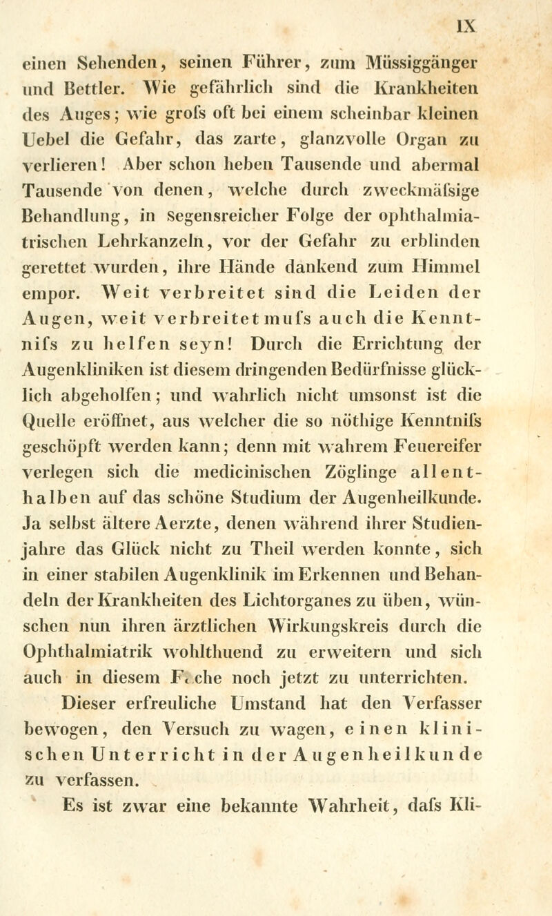 einen Sehenden, seinen Fiihrer, zum Miissiggánger und Bettler. Wie gefáhrlich sind die Krankheiten des Auges; wic grofs oft bei eineni scheinbar kleinen Uebel die Gefahr, das zařte, glanzvolle Organ zu verlieren! Aber schon heben Tausendc und abermal Tausende von denen, welche durch zweckmafsige Beliandlung, in segensreicher Folge der ophthalmia- trischcn Lehrkanzcln, vor der Gefahr zu erblinden gerettet wurden, ihre Iíánde dankend zum Himmel empor. Weit verbreitet sind die Leiden der Augen, weit verbreitet mufs auch die Kennt- nifs zu helfen seyn! Durch die Errichtung der Augenkliniken ist diesem dringenden Bediirfnisse gluck- lich abgeholfen; und wahrlich nicht umsonst ist die Quelle eroffnet, aus welcher die so nothige Kenntnifs geschópft werden kann; denn mit wahrem Feuereifer verlegen sich die medicinischen Zoglinge allent- halben auf das schóne Studium der Augenheilkunde. Ja selbst áltere Aerzte, denen wáhrend ihrer Studien- jahre das Gliick nicht zu Theil werden konnte, sich in einer stabilen Augenklinik im Erkennen und Behan- deln der Krankheiten des Lichtorganes zu iiben, wiin- schen nun ihren árztlichen Wirkungskreis durch die Ophthalmiatrik wohlthuend zu erweitern und sich auch in diesem F( che noch jetzt zu unterrichten. Dieser erfreuliche Umstand hat den Verfasser bewogen, den A^ersuch zu wagen, einen klini- schenUnterricht i n d e r A u g e n h e i 1 k u n d e zu verfassen. Es ist zwar eine bekannte Wahrheit, dafs Kli-