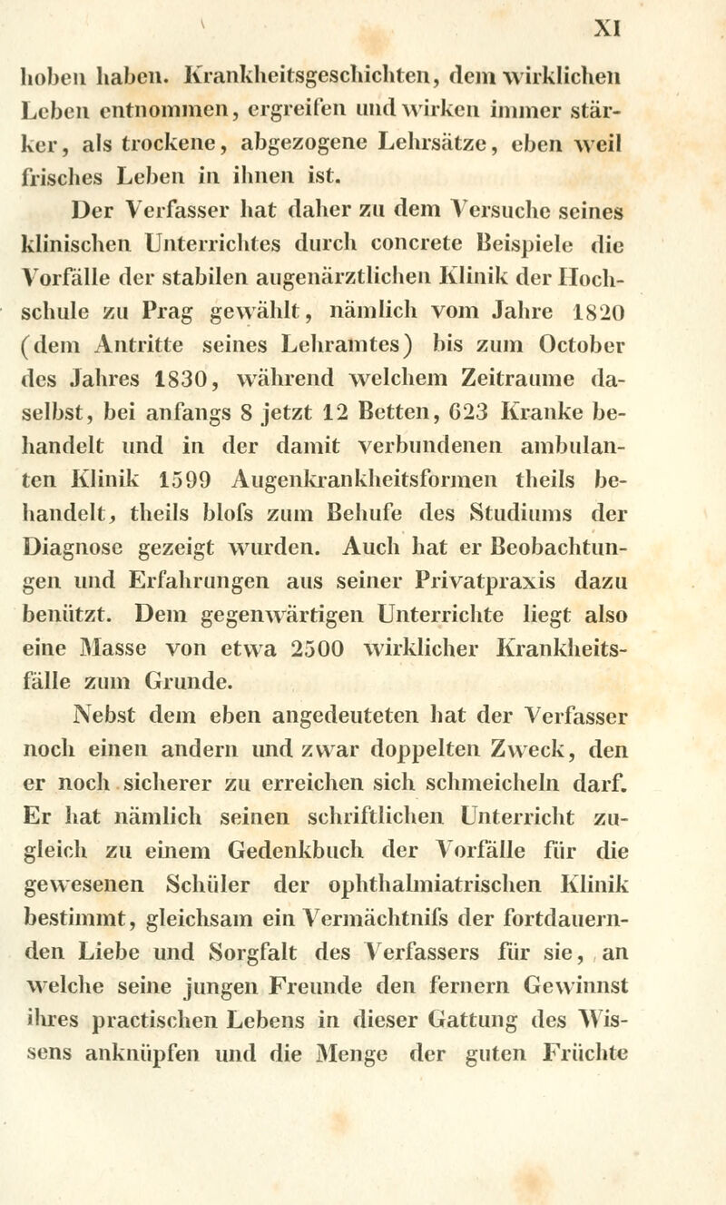 hobeu haben. Krankheitsgeschichten, dem wirklichen Leben cntnommen, ergreifen und wirken immer stár- kcr, als trockene, abgezogene Lehrsátze, eben weil frisches Leben in ihnen ist. Der Verfasser hat daher zu dem Veršuche seines klinischen Unterrichtes durch concrete Beispiele die Vorfálle der stabilen augenárztlichen Klinik der Iloch- schulc zu Prag gewálilt, námlich vom Jahre 1820 (dem Antritte seines Leliramtes) bis zum October des Jahres 1830, wáhrend welchem Zeitraume da- selbst, bei anfangs 8 jetzt 12 Betten, 623 Kranke be- handelt und in der damit verbundenen ambulan- ten Klinik 1599 Augenkrankheitsformen theils be- handelt, theils biofs zum Behufe des Studiums der Diagnose gezeigt wurden. Auch hat er Beobachtun- gen und Erfahrungen aus seiner Privatpraxis dazu beniitzt. Dem gegenwártigen Unterrichte liegt also eine Masse von etvva 2500 wirklicher Krankheits- fálle zum Grunde. Nebst dem eben angedeuteten hat der Verfasser noch einen andern und zvvar doppelten Zvveck, den er noch sicherer zu erreichen sich schmeicheln darf. Er hat námlich seinen schriftlichen Unterricht zu- gleich zu einem Gedenkbuch der Vorfálle fiir die gewesenen Schiiler der ophthalmiatrischen Klinik bestimmt, gleichsam ein Vermáchtnifs der fortdauern- den Liebe und Sorgfalt des Verfassers fůr sie, an welche seine jungen Freunde den fernern Gewinnst ilues practischen Lebens in dieser Gattung des Wis- sens ankniipfen und die Menge der guten Friichte