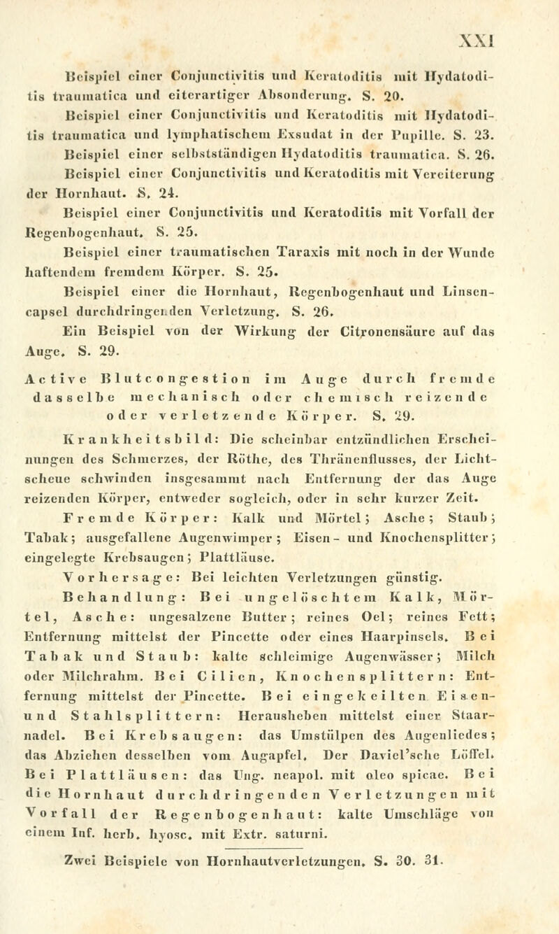 Beispiel cincr Conjunctivitis and Keratoditis mit Hydatodi- tis trauinatica und eiterartiger Absonderung. S. 20. Beispiel einer Conjunctivitis und Kefatoditis mit Hydatodi- tis traumatica und lyfnphatischem Exsudat in der Pupille. S. 23. Beispiel einer selbststandigen Hydatoditis traumatica. S. 26. Beispiel einer Conjunctivitis und Keratoditis mit Vereiterung der Hornhaut. S. 24. Beispiel einer Conjunctivitis und Keratoditis mit Vorfall der Regenbogenhaut. S. 25. Beispiel cincr traumatischen Taraxis mít noch in der Wunde haftendem fremdem Korper, S. 25- Beispiel cincr die Hornhaut, Regenbogenhaut und Linsen- capsel durchdringci.den Verlctzung. S. 26. Ein Beispiel von der Wirkung der Citronensiiure auf das Auge. S. 29. Active Blutcongestion i m Augc durch frcnide d a s s e 1 h e in e c h a n i s c h oder chemiích reizende oder verletzende Korper. S, 29. Krankheitsbild: Die scheinbar entziindlichen Erschei- nungen des Schmerzes, der Riithe, des Thriinenfiusses, der Licht- scheue schwinden insgesauimt nach Entfernung der das Auge reizenden Korper, entvvedcr soglcích, oder in sehr kurzor Zeit. F r e m d e Korper: Kalk und Mortel ; Asche ; Stauh ; Tahák; ausgefallene Augcnwiinper ; Eisen- und Knochensplitter; eingelegte Krehsaugcn; Plattliiuse. Vorhersage: Bei leichten Verletzungen giinstig. Bchandlung: Bei u n g c 1 o s c h t e in Kalk, M ii r- tel, Asche: ungesalzene Buttcr ; reines Oel; reines Fctt; Entfernung mittelst der Pincctte oder eines Haarpinsels, Bei Tahák und Staub: kalte schleimige Augenwasserj Milch oder Milchrahm. Bei Cilicn, Knochensplittern: Ent- fernung mittelst der Pincette. Bei eingekeilten Eis.en- und Stahlsplittern: Heraushehen mittelst einer Staar- nadel. Bei Krehsaugen: das Umstiilpen des Augcnliedes; das Ahziehen desselhen vora Augapfel, Der Daviďsche LíJÍTel. Bei P 1 a 111 ii u s e n : das Eng. neapol. mit oleo spicae. Bei die Hornhaut durehdringenden Verletzungen mit Vorfall der Regenbogenhaut: kalte Umsehliige von einem Inf. herh. hyosc. mit Extr. saturni. Zwci Beispielc von Hornhautvcrletzungen. S. 30. 31.
