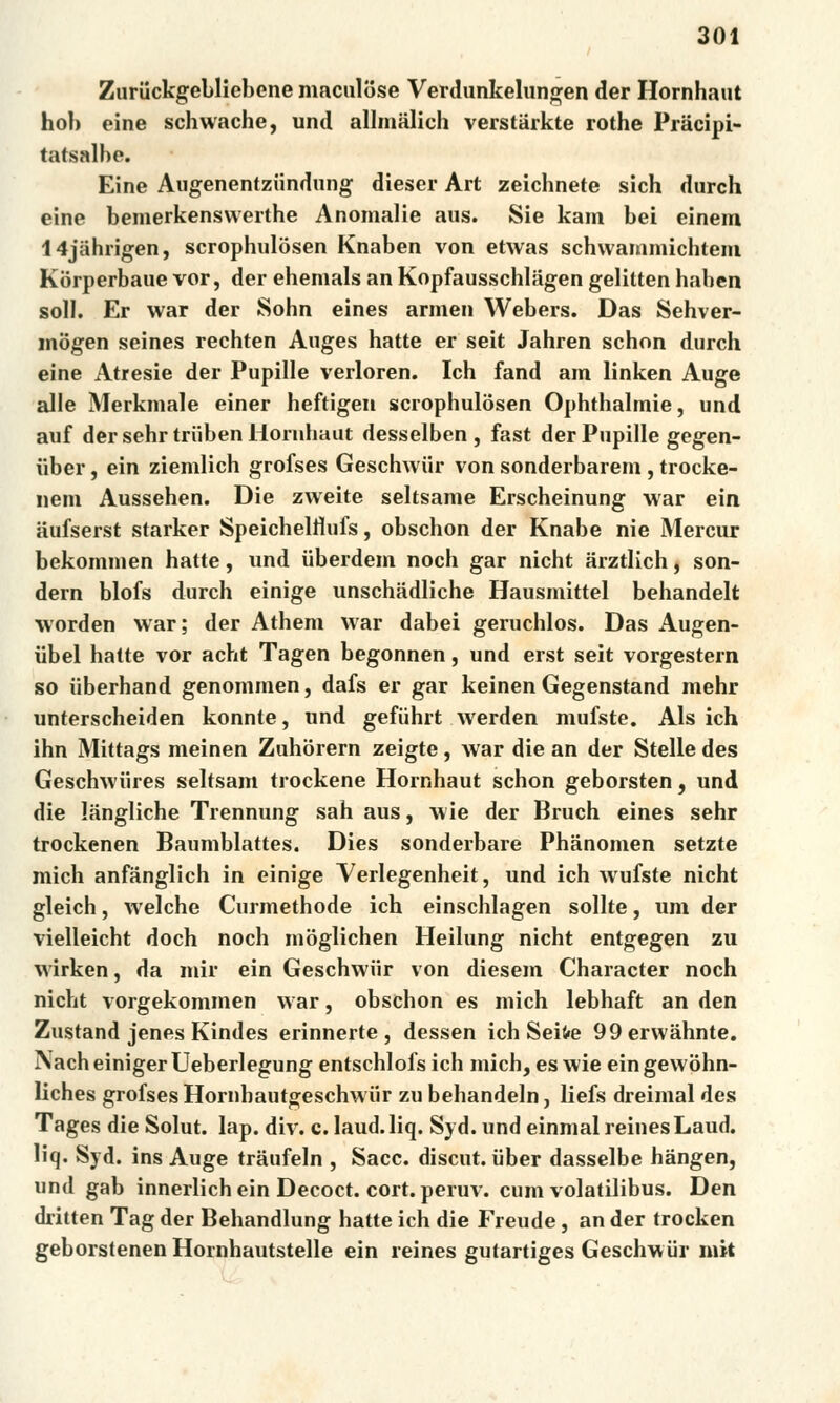 Zuriíckgebliebene maculose Verdunkelungen der Hornhaut hob eine schwache, und allmalich verstiirkte rothe Prácipi- tatsalbe. Eine Augenentziindung dieser Art zeichnete sich durch eine bemerkenswerthe Anomálie aus. Sie kam bei einem I4jahrigen, scrophulosen Knaben von etwas schwammichtem Korperbaue vor, der ehemals an Kopfausschlíigen gelitten haben soli. Er war der Sohn eines armen Webers. Das Sehver- mogen seines rechten Auges hatte er seit Jahren schon durch eine Atresie der Pupille verloren. Ich fand am linken Auge alle Merkmale einer heftigen scrophulosen Ophthalmie, und auf der sehr triiben Hornhaut desselben , fast der Pupille gegen- uber, ein ziemlich grofses Geschwiir von sonderbarem , trocke- nem Aussehen. Die zweite seltsame Erscheinung war ein áufserst starker Speichelrlufs, obschon der Knabe nie Mercur bekommen hatte, und iiberdem noch gar nicht arztlich, son- dern blofs durch einige unschadliche Hausmittel behandelt worden war; der Athem war dabei geruchlos. Das Augen- iibel hatte vor acht Tagen begonnen, und erst seit vorgestern so iiberhand genommen, dafs er gar keinen Gegenstand mehr unterscheiden konnte, und gefiihrt werden mufste. Als ich ihn Mittags meinen Zuhorern zeigte, war die an der Stelle des Geschwiires seltsam trockene Hornhaut schon geborsten, und die langliche Trennung sah aus, wie der Bruch eines sehr trockenen Baumblattes. Dies sonderbare Phanomen setzte mich anfánglich in einige Verlegenheit, und ich wufste nicht gleich, welche Curmethode ich einschlagen solíte, um der vielleicht doch noch moglichen Heilung nicht entgegen zu wirken, da mir ein Geschwiir von diesem Character noch nicht vorgekommen war, obschon es mich lebhaft an den Zustand jenes Kindes erinnerte , dessen ich Seifre 99erwáhnte. Nach einiger Ueberlegung entschlofs ich mich, es wie ein gewohn- liches grofses Hornhautgeschwur zu behandeln, liefs dreimal des Tages die Solut. lap. div. c. laud.liq. Syd. und einmal reinesLaud. liq. Syd. ins Auge traufeln , Sace. diseut. uber dasselbe hangen, und gab innerlich ein Decoct. cort. peruv. cum volatilibus. Den dritten Tag der Behandlung hatte ich die Freude, an der trocken geborstenen Hornhautstelle ein reines gutartiges Geschwiir init