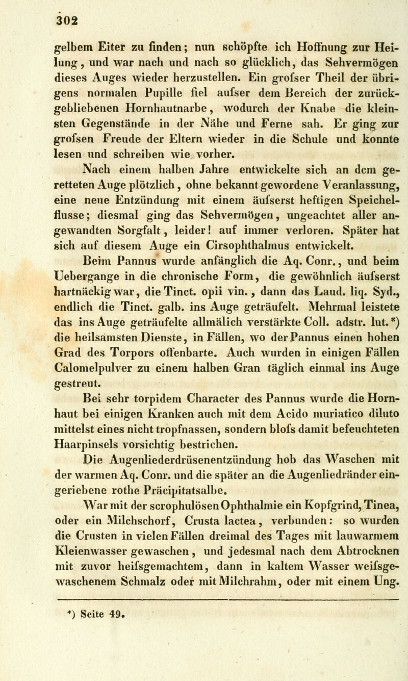 gelbem Eiter zu finden; nun schópfte ich Hoffnung zuř Hei- lung, und war nach und nach so glucklich, das Sehvermogen dieses Auges wieder herzustellen. Ein grofser Theil der iibri- gens normalen Pupille fiel aufser dem Bereich der zuriick- gebliebeuen Hornhautnarbe, wodurch der Knabe die klein- sten Gegenstánde in der Nahé und Ferne sah. Er ging zuř grofsen Freude der Eltern wieder in die Schule und konnte lesen und schreiben wie vorher. Nach einem halben Jahre entvvickelte sich an dcm ge- retteten Auge piotzlich, ohne bekanntgewordene Veranlassung, eine neue Entziindung mit einem aufserst heftigen Speichel- llusse; diesmal ging das Sehvermogen, ungeachtet aller an- gewandten JSorgfalt, leider! auf immer verloren. Spater hat sich auf diesem Auge ein Cirsophthalmus entwickelt. Beim Pannus wurde anfánglich die Aq. Conr., und beim Uebergange in die chronische Form, die gewóhnlich aufserst hartnáckig war, dieTinct. opii vin., dann das Laud. liq. Syd., endlich die Tinct. galb. ins Auge getráufelt. Mehrmal leistete das ins Auge getráufelte allmálich verstárkte Coll. adstr. lut. •) die heilsamstenDienste, in Fállen, wo der Pannus einen hohen Grád des Torpors offenbarte. Auch wurden in einigen Fállen Calomelpulver zu einem halben Gran táglich einmal ins Auge gestreut. Bei sehr torpidem Character des Pannus wurde die Horn- haut bei einigen Kianken auch mit dem Acido muriatico diluto mittelst eines nicht tropfnassen, sondern blofs damit befeuchteten Haarpinsels vorsichtig bestrichen. Die Augenliederdrusenentziindung hob das Waschen mit der warmen Aq. Conr. und die spater an die Augenliedrander ein- geriebene rothe Prácipitatsalbe. War mit der scrophulosenOphthalmie ein Kopfgrind, Tinea, oder ein Milchschorf, Crusta lactea, verbunden: so wurden die Crusten in vielen Fállen dreimal des Tages mit lauwarmem Kleienwasser gewaschen , und jedesmal nach dem Abtrocknen mit zuvor heifsgemachtem, dann in kaltem Wasser weifsge- waschenem Schmalz oder mitMilchrahm, oder mit einem Ung. *) Seite 49.