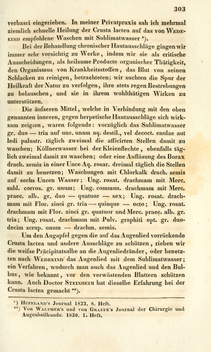 verbasci eingerieben. In meiner Privatpraxis sah ich mehrmal ziemlich schnelle Heilung der Crusta lactea auf das von Wede- kind empfohlene Waschen mit Sublimatwasser *). Bei der Behandlung chronischer Hautausschlage gingen wir immer sehr vorsichtig zu Werke, indem wir sie als critische Ausscheidungen, als heilsame Producte organischer Thatigkeit, den Organismus von Krankheitsstofťen, das Blut von seinen Schlacken zu reinigen, betrachteten; wir suchten die Spur der Heilkraft der Nátur zu verfolgen, ihre stets regen Bestrebungen zu belauschen, und sie in ihrem wohlthátigen Wirken zu unterstiitzen. Die áufseren Mittel, welche in Verbindung mit den oben genannten inneren, gegen herpetische Hautausschlage sich wirk- sam zeigien, waren folgende: vorziiglich das Sublimatwasser gr. duo — tria auf unc. unam aq. deštil., vel decoct. enulae aut ledi palustr. tiiglich zweimal die aftlcirten Stellen damit zu waschen; Kollnerwasser bei der Kleienfíechte , ebenfalls tag- lich zweimal damit zu waschen; oder eine Aufíosung des Borax drach. semis in einer Unce Aq. rosar. dreimal taglich die Stellen damit zu benetzen; Waschungen mit Chlorkalk drach. semis auf sechs Uncen Wasser; Ung. rosat. drachmám mit Merc. subl. corros. gr. unum; Ung. commun. drachmám mit Merc praec. alb. gr. duo — quatuor — sex; Ung. rosat. drach- mám mit Flor. zinci gr. tria — quinque — octo; Ung. rosat. drachmám mit Flor. zinci gr. quatuor und Merc. praec. alb. gr. tria; Ung. rosat. drachmám mit Pulv. graphiti opt. gr. duo- decim scrup. unum — drachm. semis. Um den Augapfel gegen die auf das Augenlied vorriickende Crusta lactea und andere Ausschlage zu schiitzen, rieben wir die weifse Píácipitatsalbe an die Augenliedrander, oder benetz- ten nach Wedekind das Augenlied mit dem Sublimatwasser; ein Verfahren, Avodurch man auch das Augenlied und den Bul- bus, wie bekannt, vor den verwiistenden Blattern schiitzen kann. Auch Doctor Steinheim hat dieselbe Erfahrung bei der Crusta lactea gemacht **). *) Hufel\nd*s Journal 1822. 8. Heft. **) Von VV.u,ther's und von Gr\kfe's Journal der Chirurgie und Augenheilkunde. 1830. 1. Heft.