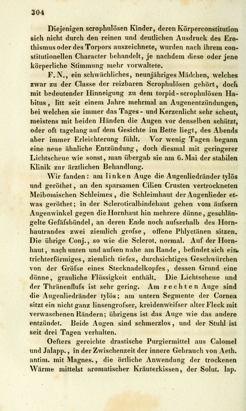 Diejenigen scrophulosen Kinder, deren Korperconstitution sich ňicht durch den reinen und deutlichen Ausdruck des Ere- thismus oder des Torpors auszeichnete, wurden nach ihrem con- stitutionellen Character behandelt, je nachdem diese oder jene korperliche Stimmung mehr vorwaltete. F. N., ein schwachliches, neunjahriges Madchen, welches zwar zu der Classe der reizbaren Scrophulosen gehort, doch mit bedeutender Hinneigung zu děni torpid-scrophulosen Ha- bitus , litt seit einem Jahre mehrmal an Augenentziindungen, bei welchen sie immer das Tages - und Kerzenlicht sehr scheut, meistens mit beiden Hánden die Augen vor denselben schiitzt, oder oft tagelang auf dem Gesichte im Bette liegt, des Abends aber immer Erleichterung fiihlt. Vor wenig Tagen begann eine neue ahnliche Entziindung, doch diesrnal mit geringerer Lichtscheue wie sonst, man iibergab sie am 6. Mai der stabilen Klinik zur arztlichen Behandlung. Wir fanden: am linken Auge die Augenliedrander tylos und geróthet, an den sparsamen Cilien Crusten vertrockneten Meibomischen Schleimes , die Schleimhaut der Augenlieder et- was geróthet; in der Scleroticalbindehaut gehen vom áufsern Augenwinkel gegen die Hornhaut hin mehrere diinne, geschliin- gelte Gefáfsbiindel, an deren Ende noch aufserhalb des Horn- hautrandes zwei ziemlich grofse, offene Phlyctanen sitzen. Die iibrige Conj., so wie die Sclerot. normál. Auf der Horn- haut, nach unten und aufsen nahé am Rande, befindet sich ein* trichterfórmiges, ziemlich tiefes, durchsichtiges Geschwiirchen von der Grofse eines Stecknadelkopfes, dessen Grund eine diinne, grauliche Fliissigkeit enthalt. Die Lichtscheue und der Thranenflufs ist sehr gering. Am r e c h t e n Auge sind die Augenliedrander tylos; am untern Segmente der Cornea sitzt ein nicht ganz linsengrofser, kreidenweifser alter Fleck mit verwaschenen Randem; iibrigens ist das Auge wie das andere entzundet. Beide Augen sind schmerzlos, und der Stuhl ist seit drei Tagen verhalten. Oefters gereichte drastische Purgiermittel aus Calomel und Jalapp., in der Zwischenzeit der innere Gebrauch von Aeth. antim. mit Magnes., die órtliche Anwendung der trockenen Wárme mittelst aromatischer Krauterkissen, der Solut. lap.