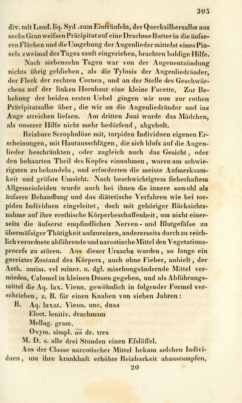 div. mitLaud. Hq. Syd .zum Eintriiufeln, derQuecksilbersalbe aus sechsGranweifsenPracipitatauf eine Drachmě Butterin dieaufse- renFliichen und dieUmgebung derAugenliedermittelst einesPin- sels zweimal desTages sanft eingerieben, brachten baldige Hilfe. Nach siebenzehn Tagen war von der Augenentziindung nichts iibrig geblieben, als die Tylosis der Augenliedriinder, der Fleck der rechten Cornea, und an der Stelle des Geschwiir- chens auf der linken Hornliaut eine kleine Facette. Zur Be- hebung der beiden ersten Uebel gingen wir nun zur rothen Priicipitatsalbe iiber, die wir an die Augenliedriinder und ins Auge streichen liefsen. Am dritťen Juni wurde das Miidchen, als unserer Hilfe nicht mehr bediirfend, abgeholt. Reizbare Scrophulóse mit, torpiden Individuen eigenen Er- scheinungen, mit Hautausschlagen, die sich blofs auf die Augen- lieder beschrankten, oder zugleich auch das Gesicht, oder den behaarten Theil des Kopfes einnahmen , waren am schwie- rigsten zubehandeln, und erforderten die meiste Aufmerksam- keit und grofste Umsicht. Nach beschwichtigtem fieberhaftem Allgemeinleiden wurde auch bei ihnen die innere sowohl als aufsere Behandlung und das diatetische Verfahren wie bei tor- piden Individuen eingeleitet, doch mit gehoriger Rucksichts- nahme auf ihre erethische Korperbeschaffenheit, um nicht einer- seits die aufserst empfindlichen Nerven- und Blutgefáfse zu iibermafsiger Thatigkeit aufzureizen, andererseits durch zu reich- lich verordnete abfúhrende und narcotische Mittel den Vegetations- procefs zu storen. Aus dieser Ursache wurden, so lange ein gereizter Zustand des Korpers, auch ohne Fieber, anhielt, der Aeth. antim. vel miner. u. dgl. mischungsandernde Mittel ver- mieden, Calomelin kleinen Dosen gegeben, und als Abfúhrungs- mittel die Aq. lax. Vienn. gewohnlich in folgender Formel ver- schrieben, z. B. fiir einen Knaben von sieben Jahren: R. Aq. laxat. Vienn. unc. duas Elect. lenitiv. drachmám Mellag. gram. Oxym. simpl. aa dr. tres M. D. s. alle drei Stunden einen Efsloffel. Aus der Classe naicotischer Mittel bekám solchen Indivi- duen, um ihre krankhaft erhóhte Reizbarkeit abzustumpfen, 20