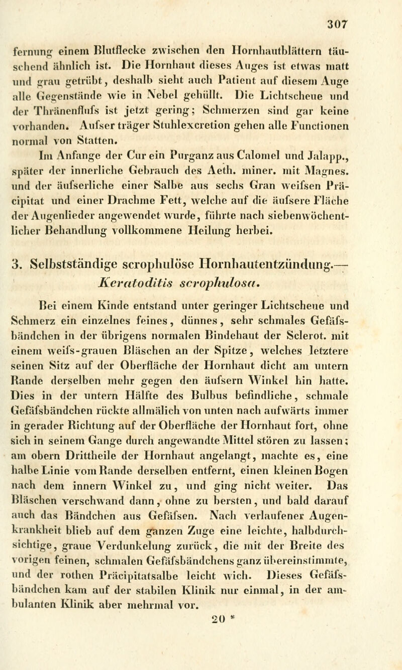 fernung einem Blutfleckc zwischen den Hornhautblattern ta.u- schend iihnlich ist. Die Hornliaut dieses Auges íst etwas matt und gráu getriibt, deshalb sieht auch Patient auf dieseni Auge alle Gegenstiinde wie in Nebel gehíillt. Die Lichtscheue und der ThrSnenffnfs ist jetzt gering; Schmerzen sind gar keine vorhanden. Aufser tráger Stuhlexcretion geben alle Functionen normál von Statten. Im Anfange der Cur ein Purganz aus Calomel und Jalapp., spater der innerliche Gebrauch des Aeth. miner. mit Magnes. und der aufserliche einer Salbe aus sechs Gran weifsen Pra- cipitat und einer Dracbme Fett, welche auf die aufsere Flache der Angenlieder angewendet wurde, fiihrte nach siebenwochent- licher Behandlung vollkommene Heilung herbei. 3. Selbststándige scrophuluse Hornhautentzundung.— Keratoditis scrophulosa. Bei einem Kinde entstand unter geringer Lichtscheue und Schmerz ein einzelnes feines, diinnes, sehr schmales Gefiiis- bandchen in der iibrigens normalen Bindehaut der Sclerot. mit einem weiis-grauen Bliischen an der Spitze, welches letztere seinen Sitz auf der Oberfláche der Hornliaut dicht am untern Rande derselben mehr gegen den áufsern Winkel hin hatte. Dies in der untern Hálfte des Bulbus beíindliche, schmale Gefáfsbandchen riickte allmalich von unten nach aufwarts immer in gerader Richtung auf der Oberfláche der Hornliaut fořt, ohne sich in seinem Gange durch angewandte Mittel storen zu lassen; am obern Drittheile der Hornhaut angelangt, machte es, eine halbe Linie vora Rande derselben entfernt, einen kleinen Bogen nach dem innern Winkel zu, und ging nicht Aveiter. Das Blaschen verschwand dann, ohne zu bersten, und bald darauf auch das Bandchen aus Gefáfsen. Nach verlaufener. Augen- krankheit blieb auf dem ganzen Zuge eine leichte, halbdurch- sichtige, graue Yerdunkelung zuriick, die mit der Breite des vorigen feinen, schmalen Gefafsbándchensganzubereinstimmfe, und der rothen Pracipitatsalbe leicht wich. Dieses Gefafs- biindchen kam auf der stabilen Klinik nur einmal, in der am- bulanten Klinik aber mehrmal vor. 20 *