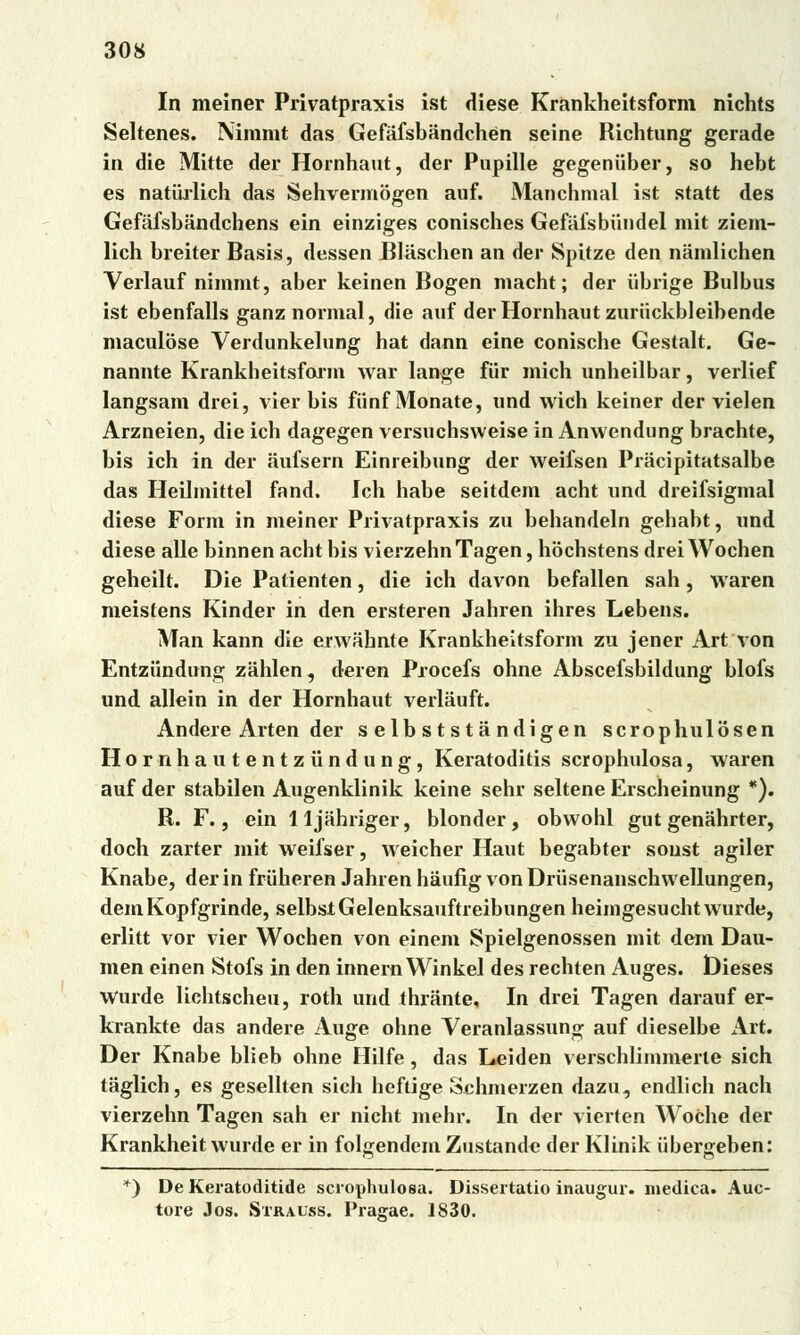 In meiner Privatpraxis ist diese Krankheitsform nichts Seltenes. Niromt das Gefáfsbandchen seine Richtung gerade in die Mitte der Hornhaut, der Pupille gegeniiber, so hebt es natiirlich das Sehvermogen auf. Manchmal ist statt des GefafsbJindchens ein einziges conisches Gefáfsbiindel mit ziem- lich breiter Basis, dessen Bláschen an der Spitze den námlichen Verlauf nimmt, aber keinen Bogen macht; der iibrige Bul bus ist ebenfalls ganz normál, die auf der Hornhaut zuriickbleibende maculose Verdunkelung hat dann eine conische Gestalt. Ge- nannte Krankheitsform war lange fiir mich unheilbar, verlief langsam drei, vier bis fiinf Monate, und wich keiner der vielen Arzneien, die ich dagegen versuchsweise in Anwendung brachte, bis ich in der aufsern Einreibung der weifsen Prácipitatsalbe das Heihnittel fand. Ich hábe seitdem acht und dreifsigmal diese Fonn in meiner Privatpraxis zu behandeln gehabt, und diese alle binnen acht bis vierzehnTagen, hochstens drei Wochen geheilt. Die Patienten, die ich davon befallen sah , waren meistens Kinder in den ersteren Jahren ihres Lebens. Man kann die enváhnte Krankheitsform zu jener Art von Entzíindung záhlen, deren Procefs ohne Abscefsbildung blofs und allein in der Hornhaut verlauft. Andere Arten der s elb s t st a ndigen scrophulosen Hornhautentziindung, Keratoditis scrophulosa, waren auf der stabilen Augenklinik keine sehr seltene Erscheinung *). R. F., ein lljahriger, blonder, obwohl gut genahrter, doch zarter mit weifser, weicher Haut begabter soust agiler Knabe, der in fruheren Jahren háufig von Driisenanschvvellungen, demKopfgrinde, selbstGelenksauftreibungenheimgesuchtwurde, erlitt vor vier Wochen von einem Spielgenossen mit dem Dau- men einen Stofs in den innern Winkel des rechten Auges. tíieses Wurde lichtscheu, roth und thrante, In drei Tagen darauf er- krankte das andere Auge ohne Veranlassung auf dieselbe Art. Der Knabe blieb ohne Hilfe, das L»eiden verschlimmerte sich taglich, es gesellten sich heftige Schmerzen dazu, endlich nach vierzehn Tagen sah er nicht mehr. In der vierten Wočhe der Krankheit wurde er in folgendem Zustande der Klinik iibergeben: *) De Keratoditide scrophulosa. Dissertatio inaugur. medica. Auc- tore Jos. Stralss. Prag-ae. 1830.