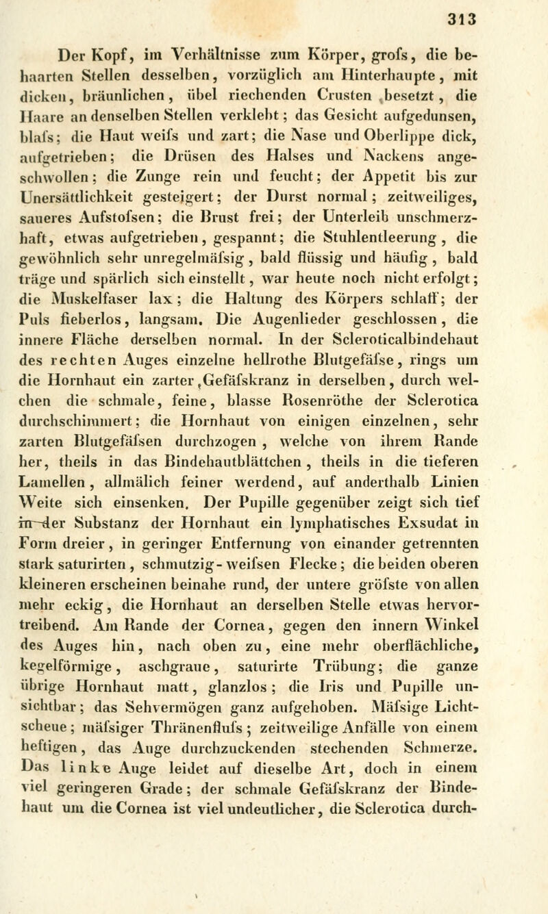 Der Kopf, im Verhaltnisse zum Korper, grofs, die be- haarten Stellen desselben, vorziiglich am Hinterhaupte, mit dickcn, braunlichen, uhel riechcnden Crusten ,besetzt, die ] íaare an denselben Stellen verklebt; das Gesicht aufgedunsen, blals; die Haut weifs nnd zart; die Naše und Oberlippe dick, auťgetrieben; die Driisen des Halses nnd Nackens ange- schwollen; die Zunge rein nnd fencht; der Appetit bis zuř Unersattlichkeit gesteigert; der Dnrst normál; zeitweiliges, saneres Aufstofsen; die Brust frei; der Unterleib unschmerz- haft, etwas aufgetrieben, gespannt; die Stuhlentleerung , die gewohnlich sehr unregelmalsig, bald fliissig und haulíg , bald trage und spárlich sicb einstellt, war heute noch nicht erfolgt; die Muskelfaser lax; die Haltung des Korpers schlatf; der Puls fieberlos, langsam. Die Augenlieder geschlossen, die innere Flache derselben normál. In der Scleroticalbindehaut des rechten Auges einzelne hellrothe Blutgefáfse, rings um die Hornhaut ein zarter tGefaískranz in derselben, durch wel- chen die schmale, feine, blasse Rosenróthe der Sclerotica durchschimmert; die Hornhaut von einigen einzelnen, sehr zarten Blutgefáfsen durchzogen , welche von ihrem Rande her, theils in das Bindehautblattchen , theils in die tieferen Lamellen, allmalich feiner werdend, auf anderthalb Linien Weite sich einsenken. Der Pupille gegeniiber zeigt sich tief hr-der Substanz der Hornhaut ein lymphatisches Exsudat in Form dreier, in geringer Entfernung von einander getrennten stark saturirten , schmutzig-weifsen Flecke; die beiden oberen kleineren erscheinen beinahe rund, der untere grofste von allen mehr eckig, die Hornhaut an derselben Stelle etwas hervor- treibend. Am Rande der Cornea, gegen den innern Winkel des Auges hin, nach oben zu, eine mehr oberfláchliche, kegelfórmige, aschgraue, saturirte Triibung; die ganze iibrige Hornhaut matt, glanzlos; die Iris und Pupille un- sichtbar; das Sehvermbgen ganz aufgehoben. Mafsige Licht- scheue ; mafsiger Thranenflufs ; zeitweilige Anfálle von einem heftigen, das Auge durchzuckenden stechenden Schmerze. Das linke Auge leidet auf dieselbe Art, doch in einem viel geringeren Grade; der schmale Gefáiskranz der Binde- haut um die Cornea ist viel undeutlicher, die Sclerotica durch-