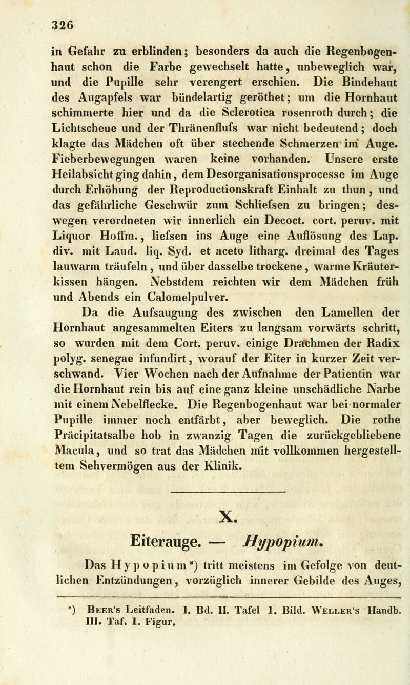 in Gefahr zu erblinden; besonders da auch die Regenbogen- haut schon die Farbe gewechselt hatte, unbeweglich war, und die Pupille sehr verengert erschien. Die Bindehaut des Augapfels war biíndelartig gerothet; um die Hornhaut schimmerte hier und da die Sclerotica rosenroth durch; die Lichtscheue und der Thriinenflufs war nicht bedeutend; doch klagte das Mádchen oft uber stechende Schmerzen iní Auge. Fieberbewegungen waren keine vorhanden. Unsere erste Heilabsichtgingdahin, dem Desorganisationsprocesse im Auge durch Erlióhung der Reproductionskraft Einhalt zu thun , und das gefáhrliche Geschwiir zum Schliefsen zu bringen; des- wegen verordneten wir innerlich ein Decoct. cort. peruv. mit Liquor Hoffm., liefsen ins Auge eine Aufíósung des Lap. div. mit Laud. liq. Syd. et aceto litharg. dreimal des Tages lauwarm tráufeln, und uber dasselbe trockene, warme Krauter- kissen hángen. Nebstdem reichten wir dem Mádchen friih und Abends ein Calomelpulver. Da die Aufsaugung des zwischen den Lamellen der Hornhaut angesammelten Eiters zu langsam vorwárts schritt, so wurden mit dem Cort. peruv. einige Drathmen der Radix polyg. senegae infundirt, worauf der Eiter in kurzer Zeit ver- schwand. Vier Wochen nach der Aufnahme der Patientin war die Hornhaut rein bis auf eine ganz kleine unschádliche Narbe mit einem Nebelflecke. Die Regenbogenhaut war bei normaler Pupille immer noch entfárbt, aber beweglich. Die rothe Prácipitatsalbe hob in zwanzig Tagen die zuriickgebliebene Macula, und so trat das Mádchen mit vollkommen hergestell- tem Sehvermogen aus der Klinik. X. Eiterauge. — Hypopium. Das Hypopium*) tritt meistens im Gefolge von deut- lichen Entziindungen, vorziiglich innerer Gebilde des Auges, ♦) Beer's Leitfaden. I. Bd. II. Tafel 1. Bild. Weller's Handb. III. Taf. 1. Figur.