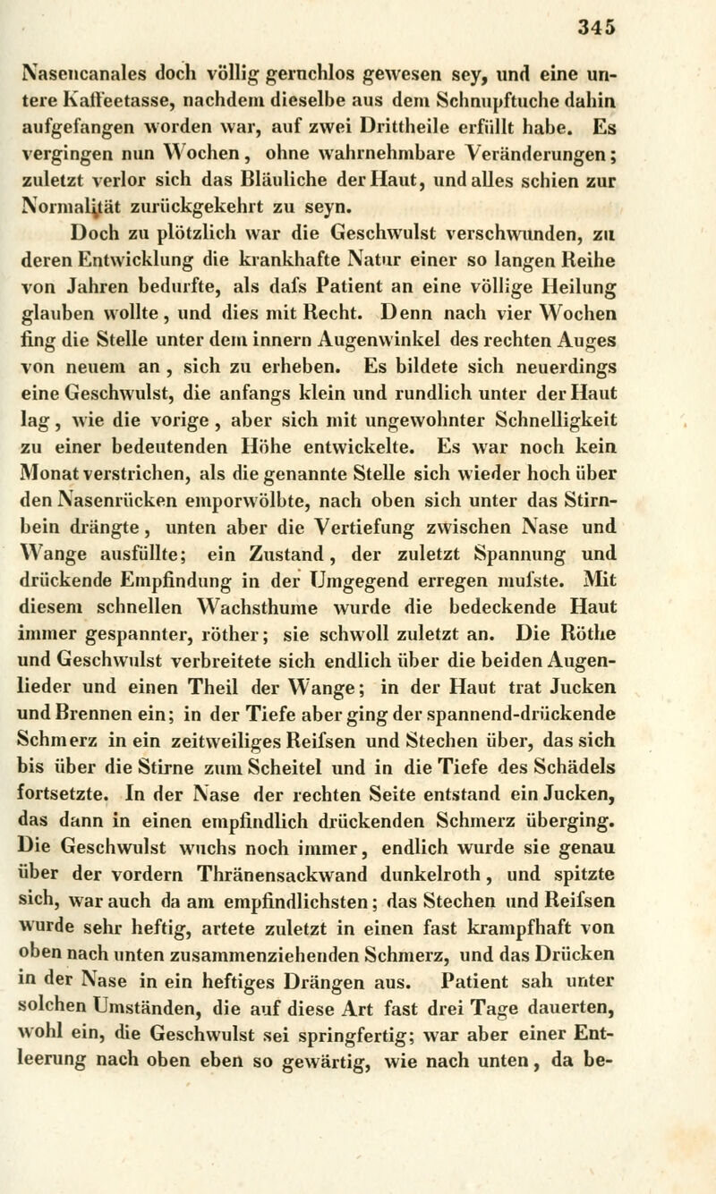 Nasencanales doch vóllig gernchlos gewesen scy, und eine un- tere Kaíťeetasse, nachdem dieselbe aus dem Schnupftuche dahin aufgefangen vvorden war, auf zwei Drittheile erfiillt hábe. Es vergingen nun Wochen, ohne wahrnehmbare Veránderungen; zuletzt verlor sich das Bláuliche derHaut, undalles schien zuř Normal^tat zuriickgekehrt zu seyn. Doch zu plotzlich war die Geschwulst verschwunden, zu deren Entwicklung die krankhafte Nátur einer so langen Reihe von Jahren bedurfte, als dafs Patient an eine vollige Heilung glauben wollte, und dies mit Recht. Denn nach vier Wochen fing die Stelle unter dem innern Augenvvinkel des rechten Auges von neuem an , sich zu erheben. Es bildete sich neuerdings eine Geschwulst, die anfangs klein und rundlich unter der Haut lag, wie die vorige, aber sich mit ungewohnter Schnelligkeit zu einer bedeutenden Hohe entwickelte. Es war noch kein Monat verstrichen, als die genannte Stelle sich wieder hoch uber den Nasenriicken emporwolbte, nach oben sich unter das Stirn- bein driingte, unten aber die Vertiefung zwischen Naše und Wange ausfdllte; ein Zustand, der zuletzt Spannung und druckende Empfindung in der Umgegend erregen mufste. Mit diesem schnellen Wachsthume wurde die bedeckende Haut iminer gespannter, rother; sie schwoll zuletzt an. Die Rothe und Geschwulst verbreitete sich endlich iiber die beiden Augen- lieder und einen Theil der Wange; in der Haut trat Jucken und Brennen ein; in der Tiefe aber ging der spannend-driickende Schmerz in ein zeitweiliges Reifsen und Stechen iiber, das sich bis iiber die Stirne zuni Scheitel und in die Tiefe des Schádels fortsetzte. In der Naše der rechten Seite entstand ein Jucken, das dann in einen empfindlich driickenden Schmerz iiberging. Die Geschwulst wuchs noch immer, endlich wurde sie genau iiber der vordern Thranensackwand dunkelroth, und spitzte sich, war auch da am empfindlichsten; das Stechen und Reifsen wurde sehr heftig, artete zuletzt in einen fast krampfhaft von oben nach unten zusammenziehenden Schmerz, und das Drucken in der Naše in ein heftiges Drángen aus. Patient sah unter solchen Umstanden, die auf diese Art fast drei Tage dauerten, wohl ein, die Geschwulst sei springfertig; war aber einer Ent- leerung nach oben eben so gewártig, wie nach unten, da be-