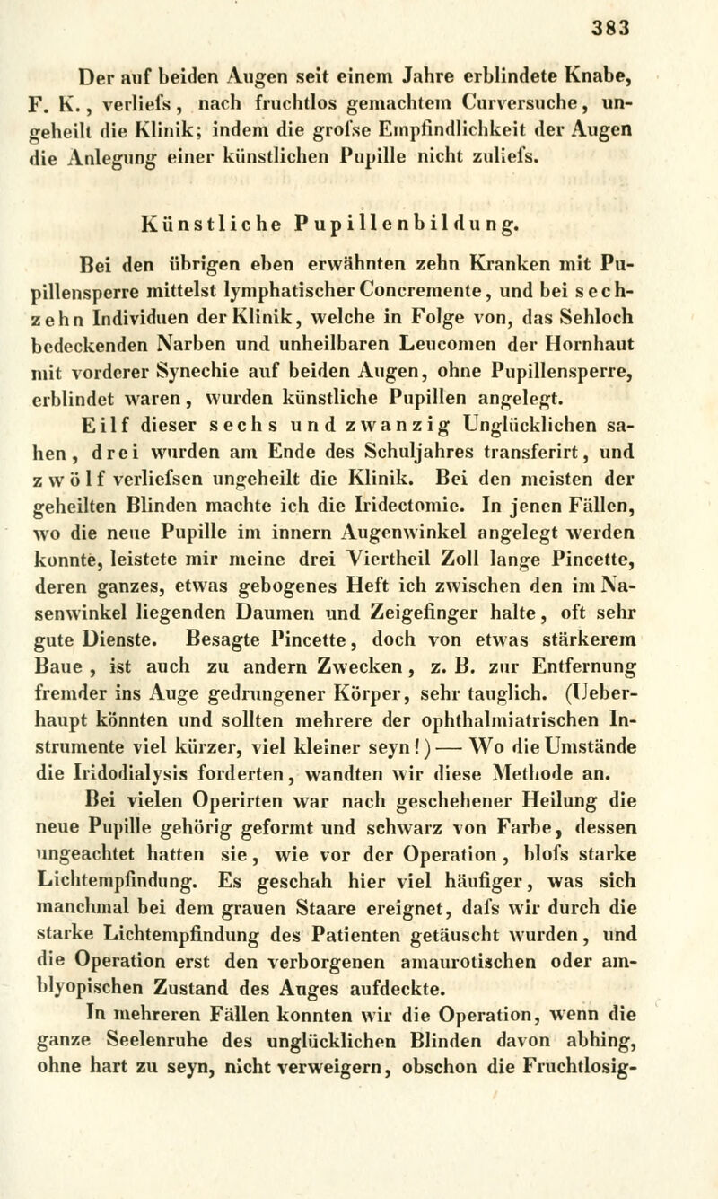 Der auf beiden Augen seit einem Jahre erblindete Knabe, F. K., verliefs, nach fruchtlos gemachtem Curversuche, un- geheilt die Klinik; indem die grofse Empfindlichkeit der Augen die Anlegung einer kiinstlichen Pupille nicht zuliefs. Kiinstliche Pupillenbildung. Bei den iibrigen eben erwahnten zehn Kranken mit Pu- pillensperre mittelst lymphatischer Concremente, und bei s e c h- zehn Individuen der Klinik, welche in Folge von, das Sehloch bedeckenden Narben und unheilbaren Leucomen der Hornhaut mit vorderer Synechie auf beiden Augen, ohne Pupillensperre, erblindet waren, wurden kiinstliche Pupillen angelegt. Eilf dieser sechs und zwanzig Ungliicklichen sa- hen, drei wurden ani Ende des Schuljahres transferirt, und. z w o 1 f verliefsen ungeheilt die Klinik. Bei den meisten der geheilten Blinden machte ich die Iridectomie. In jenen Fallen, wo die neue Pupille ini innern Augenwinkel angelegt werden konntě, leistete mir meine drei Yiertheil Zoll lange Pincette, deren ganzes, etwas gebogenes Heft ich zwischen den im Na- senwinkel liegenden Daumen und Zeigefinger halte, oft sehr gute Dienste. Besagte Pincette, doch von etwas starkerem Baue , ist auch zu andern Zwecken, z. B. zur Entfernung fremder ins Auge gedrungener Korper, sehr tauglich. (TJeber- haupt konnten und sollten raehrere der ophthalmiatrischen In- strumente viel kiirzer, viel kleiner seyn!)— Wo dieUnistande die Iridodialysis forderten, wandten wir diese Methode an. Bei vielen Operirten war nach geschehener Heilung die neue Pupille gehorig geformt und schwarz von Farbe, dessen ungeachtet hatten sie, wie vor der Operation , blofs starke Lichtempfindung. Es geschah hier viel haufiger, was sich manchmal bei dem grauen Staare ereignet, dafs wir durch die starke Lichtempfindung des Patienten getauscht wurden, und die Operation erst den verborgenen amaurotischen oder am- blyopischen Zustand des Auges aufdeckte. In mehreren Fallen konnten wir die Operation, wenn die ganze Seelenruhe des ungliicklichen Blinden davon abhing, ohne hart zu seyn, nicht verweigern, obschon die Fruchtlosig-