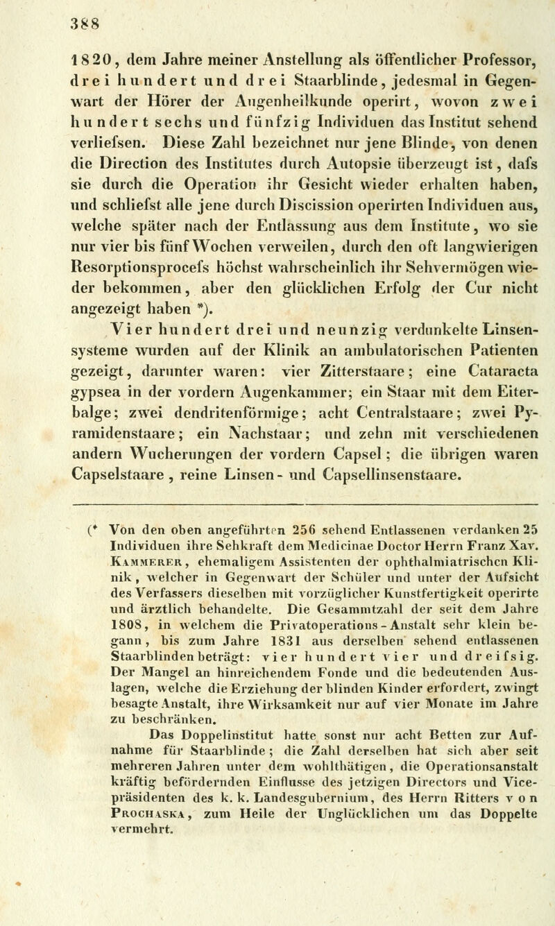 1820, dem Jahre meiner Anstellung als Sffentlicher Professor, drei hundert und drei Staarblinde, jedesmal in Gegen- wart der Horer der Augenheilkunde operirt, wovon z w e i hundert sechs und fiinfzig Individuen dasInstitut sehend verliefsen. Diese Žahl bezeichnet nur jene Blinde, von denen die Direction des Instiíutes durch Autopsie (iberzeugt ist, dafs sie durch die Operation ihr Gesicht vvieder erhalten haben, und schliefst alle jene durch Discission operirten Individuen aus, welche spiiter nach der Entlassung aus dem Institute, wo sie nur vier bis fiinf Wochen verweilen, durch den oft langwierigen Resorptionsprocefs hochst wahrscheinlich ihr Sehvermogen wie- der bekommen, aber den gliicklichen Erfolg der Cur nicht angezeigt haben *). Vier hundert drei und neunzig verdunkelte Linsen- systeme wurden auf der Klinik an ambulatorischen Patienten gezeigt, darunter waren: vier Zitterstaare; eine Cataracta gypsea in der vordern Augenkannner; ein Staar rait dem Eiter- balge; zwei dendritenformige; acht Centralstaare; zwei Py- ramidenstaare; ein Nachstaar; und zehn init verschiedenen andern Wucherungen der vordern Capsel; die iibrigen waren Capselstaare , reine Linsen - und Capsellinsenstaare. Von den oben angefiihrtcn 256 sehend Entlassenen verdanken 25 Individuen ihre Sehkraft dem Medicinae Doctor Herm Franz Xav. Kammerer, ehemaligem Assistenten der ophthalmiatrischcn Kli- nik , vvelcher in Gegenwart der Schúler und unter der Aufsicht des Verfassers dieselben mit vorziiglicher Kunstfertigkeit operirte und árztlich behandelte. Die Gesammtzahl der seit dem Jahre 1808, in welchem die Privatoperations - Anstalt sehr klein be- gann , bis zum Jahre 1831 aus derselben sehend entlassenen Staarblinden betragt: vier hundert vier und dreifsig. Der Mangel an hinreichendem Fonde und die bedeutendcn Aus- lagen, welche die Erziehung der blinden Kinder erfordert, zwingt besagte Anstalt, ihre Wirksamkeit nur auf vier Monate im Jahre zu beschriinken. Das Doppelinstitut hatte sonst nur acht Betten zur Auf- nahme fiir Staarblinde ; die Žahl derselben hat sich aber seit mehreren Jahren unter dem wohlthiitigen, die Operationsanstalt kráftig bcfordernden Einflusse des jetzigen Directors und Vice- prásidenten des k. k. Landesgubernium, des Herrn Ritters von Procha.ska, zum Heile der Ungliicklichen um das Doppelte vermehrt.