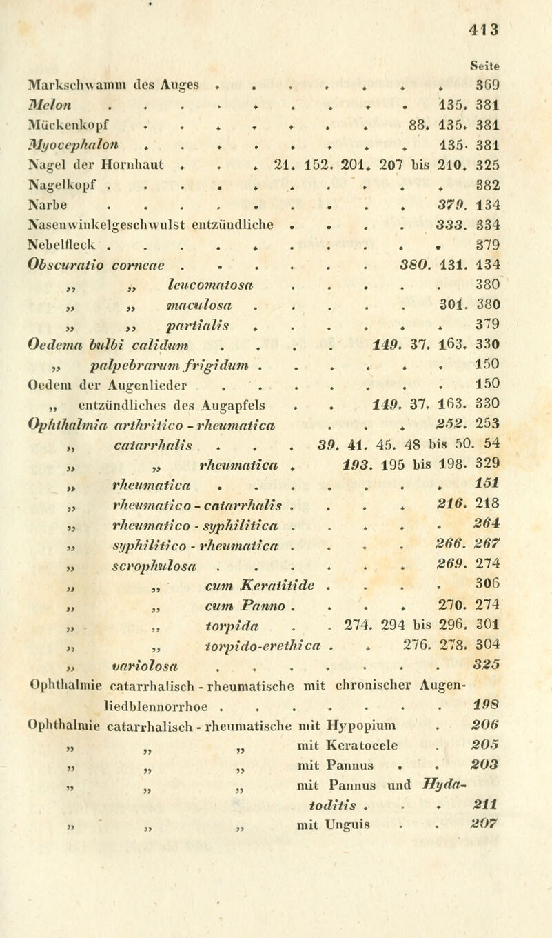201 Markschwamm des Auges . ♦ Melou ...... Miickenkopf . . , ♦ . Myoccphalon , . » . ♦ Nagel der Hornhaut ♦ . .21. 152 Nagelkopf ....»» Narbe ...... Nasenwinkelgesclnvulst entziindliche . Nebelfleck Obscuralio corncae .... ,, „ Icucomatosa „ „ maculosa „ ,, partialis ♦ Oedcma bulbi caltdum . . . „ palpebraruvi frighlum . Oedeni der Augenlieder „ entziindliches des Augapfels . Qphthalmia arthritico - rJicumatica „ caiarrhalis . . . 39. 41 „ „ vheumatica , 193 „ vheumatica „ rhewnatlco- caiarrhalis . ,, rheumatico - syphilitica . „ syphilitico - vheumatica . » scvophulosa „ „ cum Kevatitide „ „ cum Panno . „ „ tovpida >, „ tovpido-evethica „ variolosa Ophthalmie catarrhalisch - rheumatische mit chronischer Augen- liedblennorrhoe ....... 198 Ophthalmie catarrhalisch - rheumatische mit Hypopium . 206 „ „ „ mit Keratocele . 205 » „ „ mit Pannus . . 203 »» „ „ mit Pannus unci Hydft- toditis . . ♦ 211 » „ „ mit Unguis . . 207 Seíte 369 135. 381 88. 135» 381 135. 381 207 bis 210. 325 382 379. 134 333. 334 379 3S0. 131. 134 380 301. 380 379 149. 37. 163. 330 150 150 149. 37. 163. 330 252. 253 45. 48 bis 50. 54 . 195 bis 198. 329 151 216. 218 264 266. 267 269. 274 306 270. 274 274. 294 bis 296. 301 276. 278. 304 325