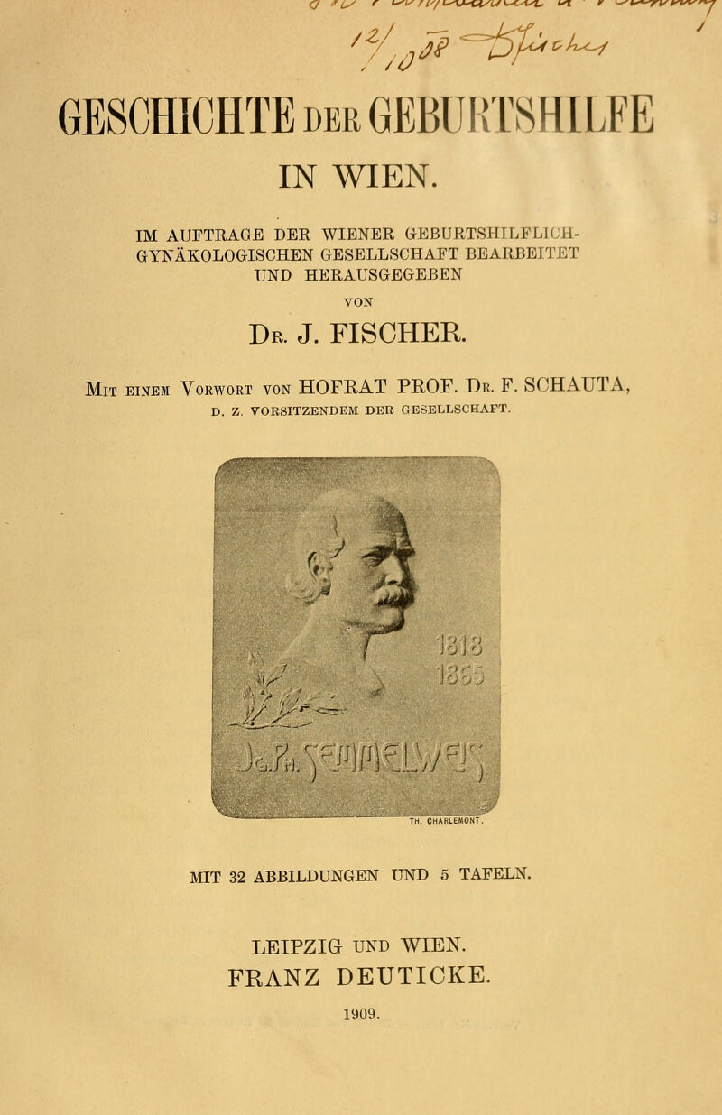 (J CS r *vis r l/f L^V^msL* \^<-*si, ist r ^i^-^\/irw GESCHICHTE der GEBURTSHILFE IN WIEN. IM AUFTRAGE DER WIENER GEBURTSHILFLICH- GYNÄKOLOGISCHEN GESELLSCHAFT BEARBEITET UND HERAUSGEGEBEN VON Dr. J. FISCHER. Mit einem Vorwort von HOFRAT PROF. Dr. F. SCHAUTA, D. Z. VORSITZENDEM DER GESELLSCHAFT. TH. CHARLEMONT. MIT 32 ABBILDUNGEN UND 5 TAFELN. LEIPZIG UND WIEN. FRANZ DEUTICKE. 1909.