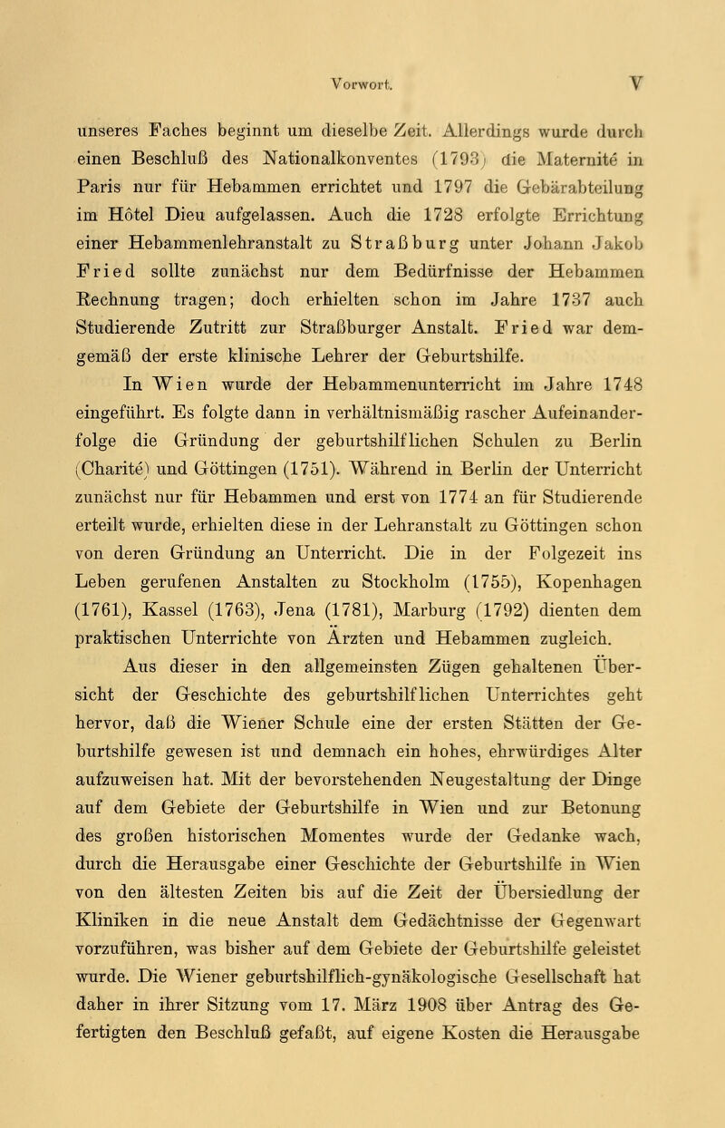 unseres Faches beginnt um dieselbe Zeit. Allerdings wurde durch einen Beschluß des Nationalkonventes (1793; die Maternite in Paris nur für Hebammen errichtet und 1797 die Gebär ab teil im;,' im Hotel Dieu aufgelassen. Auch die 1728 erfolgte Errichtung einer Hebammenlehranstalt zu Straßburg unter Johann Jakob Fried sollte zunächst nur dem Bedürfnisse der Hebammen Eechnung tragen; doch erhielten schon im Jahre 1737 auch Studierende Zutritt zur Straßburger Anstalt. Fried war dem- gemäß der erste klinische Lehrer der Geburtshilfe. In Wien wurde der Hebammenunterricht im Jahre 1748 eingeführt. Es folgte dann in verhältnismäßig rascher Aufeinander- folge die Gründung der geburtshilflichen Schulen zu Berlin (Charite) und Göttingen (1751). Während in Berlin der Unterricht zunächst nur für Hebammen und erst von 1774 an für Studierende erteilt wurde, erhielten diese in der Lehranstalt zu Göttingen schon von deren Gründung an Unterricht. Die in der Folgezeit ins Leben gerufenen Anstalten zu Stockholm (1755), Kopenhagen (1761), Kassel (1763), Jena (1781), Marburg (1792) dienten dem praktischen Unterrichte von Ärzten und Hebammen zugleich. Aus dieser in den allgemeinsten Zügen gehaltenen Über- sicht der Geschichte des geburtshilflichen Unterrichtes geht hervor, daß die Wiener Schule eine der ersten Stätten der Ge- burtshilfe gewesen ist und demnach ein hohes, ehrwürdiges Alter aufzuweisen hat. Mit der bevorstehenden Neugestaltung der Dinge auf dem Gebiete der Geburtshilfe in Wien und zur Betonung des großen historischen Momentes wurde der Gedanke wach, durch die Herausgabe einer Geschichte der Geburtshilfe in Wien von den ältesten Zeiten bis auf die Zeit der Übersiedlung der Kliniken in die neue Anstalt dem Gedächtnisse der Gegenwart vorzuführen, was bisher auf dem Gebiete der Geburtshilfe geleistet wurde. Die Wiener geburtshilflich-gynäkologische Gesellschaft hat daher in ihrer Sitzung vom 17. März 1908 über Antrag des Ge- fertigten den Beschluß gefaßt, auf eigene Kosten die Herausgabe