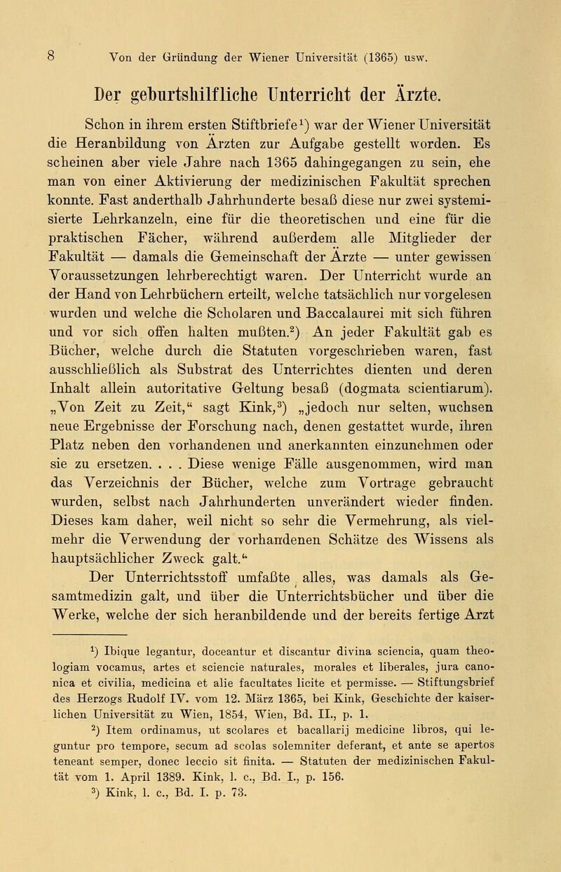 Der geburtshilfliche Unterricht der Ärzte. Schon in ihrem ersten Stiftbriefe1) war der Wiener Universität die Heranbildung von Ärzten zur Aufgabe gestellt worden. Es scheinen aber viele Jahre nach 1365 dahingegangen zu sein, ehe man von einer Aktivierung der medizinischen Fakultät sprechen konnte. Fast anderthalb Jahrhunderte besaß diese nur zwei systemi- sierte Lehrkanzeln, eine für die theoretischen und eine für die praktischen Fächer, während außerdem alle Mitglieder der Fakultät — damals die Gemeinschaft der Arzte — unter gewissen Voraussetzungen lehrberechtigt waren. Der Unterricht wurde an der Hand von Lehrbüchern erteilt, welche tatsächlich nur vorgelesen wurden und welche die Scholaren und Baccalaurei mit sich führen und vor sich offen halten mußten.2) An jeder Fakultät gab es Bücher, welche durch die Statuten vorgeschrieben waren, fast ausschließlich als Substrat des Unterrichtes dienten und deren Inhalt allein autoritative Geltung besaß (dogmata scientiarum). „Von Zeit zu Zeit, sagt Kink,3) „jedoch nur selten, wuchsen neue Ergebnisse der Forschung nach, denen gestattet wurde, ihren Platz neben den vorhandenen und anerkannten einzunehmen oder sie zu ersetzen. . . . Diese wenige Fälle ausgenommen, wird man das Verzeichnis der Bücher, welche zum Vortrage gebraucht wurden, selbst nach Jahrhunderten unverändert wieder finden. Dieses kam daher, weil nicht so sehr die Vermehrung, als viel- mehr die Verwendung der vorhandenen Schätze des Wissens als hauptsächlicher Zweck galt.'' Der Unterrichtsstoff umfaßte alles, was damals als Ge- samtmedizin galt, und über die Unterrichtsbücher und über die Werke, welche der sich heranbildende und der bereits fertige Arzt *) Ibique legantur, doceantur et discantur divina sciencia, quam theo- logiam vocamus, artes et sciencie naturales, morales et liberales, jura cano- nica et civilia, medicina et alie facultates licite et permisse. — Stiftungsbrief des Herzogs Rudolf IV. vom 12. März 1365, bei Kink, Geschichte der kaiser- lichen Universität zu Wien, 1854, Wien, Bd. II., p. 1. 2) Item ordinamus, ut scolares et bacallarij medicine libros, qui le- guntur pro tempore, secum ad scolas solemniter deferant, et ante se apertos teneant semper, donec leccio sit finita. — Statuten der medizinischen Fakul- tät vom 1. April 1389. Kink, 1. c, Bd. L, p. 156. 3) Kink, 1. c, Bd. I. p. 73.