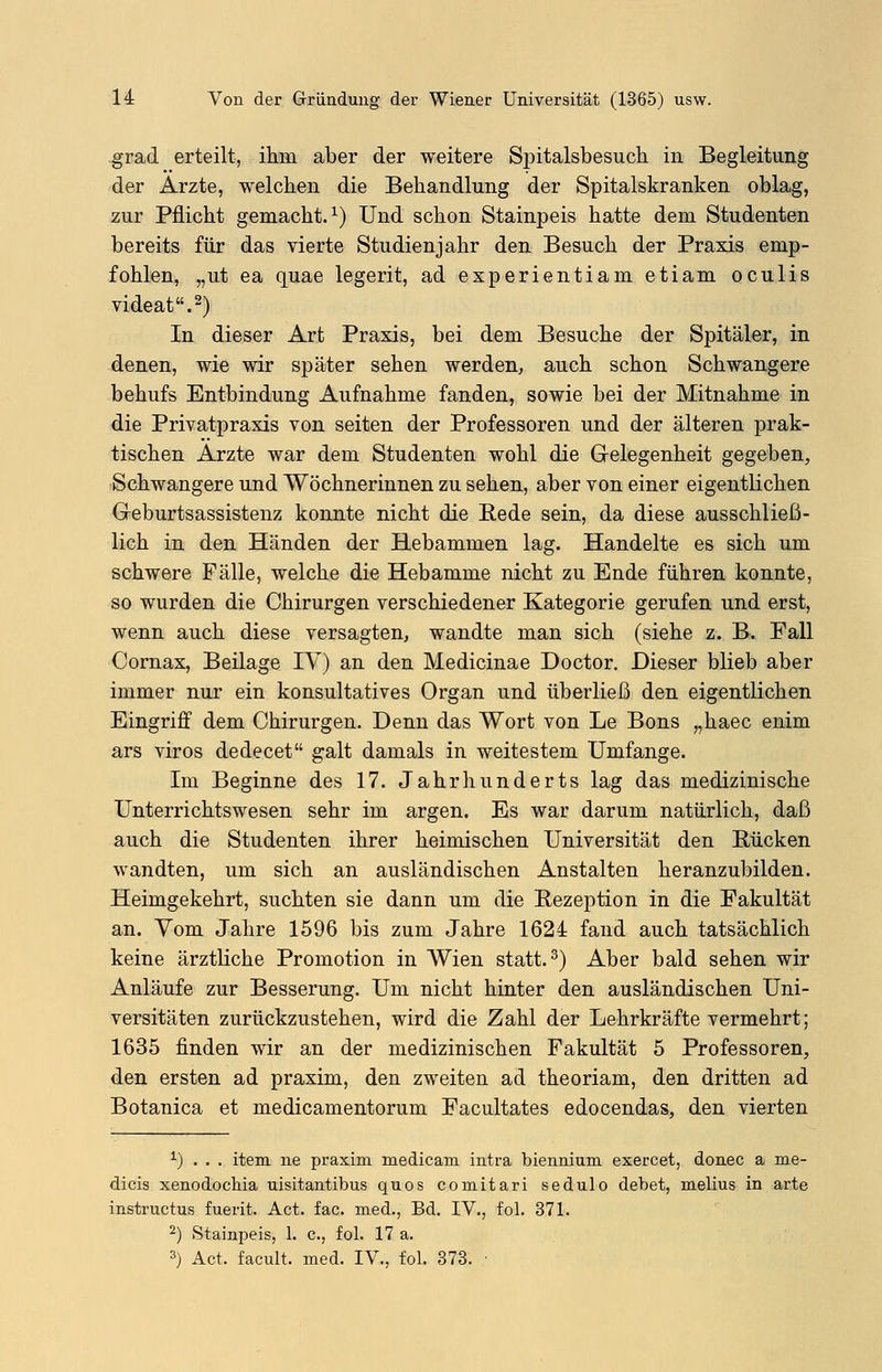 grad erteilt, ihm aber der weitere Spitalsbesuch in Begleitung der Arzte, welchen die Behandlung der Spitalskranken oblag, zur Pflicht gemacht.1) Und schon Stainpeis hatte dem Studenten bereits für das vierte Studienjahr den Besuch der Praxis emp- fohlen, „ut ea quae legerit, ad experientiam etiam oculis videat.2) In dieser Art Praxis, bei dem Besuche der Spitäler, in denen, wie wir später sehen werden, auch schon Schwangere behufs Entbindung Aufnahme fanden, sowie bei der Mitnahme in die Privatpraxis von Seiten der Professoren und der älteren prak- tischen Arzte war dem Studenten wohl die Gelegenheit gegeben, Schwangere und Wöchnerinnen zu sehen, aber von einer eigentlichen G-eburtsassistenz konnte nicht die Rede sein, da diese ausschließ- lich in den Händen der Hebammen lag. Handelte es sich um schwere Fälle, welche die Hebamme nicht zu Ende führen konnte, so wurden die Chirurgen verschiedener Kategorie gerufen und erst, wenn auch diese versagten, wandte man sich (siehe z. B. Fall Cornax, Beilage IV) an den Medicinae Doctor. Dieser blieb aber immer nur ein konsultatives Organ und überließ den eigentlichen Eingriff dem Chirurgen. Denn das Wort von Le Bons „haec enim ars viros dedecet galt damals in weitestem Umfange. Im Beginne des 17. Jahrhunderts lag das medizinische Unterrichtswesen sehr im argen. Es war darum natürlich, daß auch die Studenten ihrer heimischen Universität den Rücken wandten, um sich an ausländischen Anstalten heranzubilden. Heimgekehrt, suchten sie dann um die Rezeption in die Fakultät an. Yom Jahre 1596 bis zum Jahre 1624 fand auch tatsächlich keine ärztliche Promotion in Wien statt.3) Aber bald sehen wir Anläufe zur Besserung. Um nicht hinter den ausländischen Uni- versitäten zurückzustehen, wird die Zahl der Lehrkräfte vermehrt; 1635 finden wir an der medizinischen Fakultät 5 Professoren, den ersten ad praxim, den zweiten ad theoriam, den dritten ad Botanica et medicamentorum Facultates edocendas, den vierten *) . . . item ne praxim medicam intra biennium exercet, donec a me- dicis xenodochia uisitantibus quos comitari sedulo debet, melius in arte instructus fuerit. Act. fac. med., Bd. IV., fol. 371. 2) Stainpeis, 1. c, fol. 17 a. 3) Act. facult. med. IV., fol. 373.