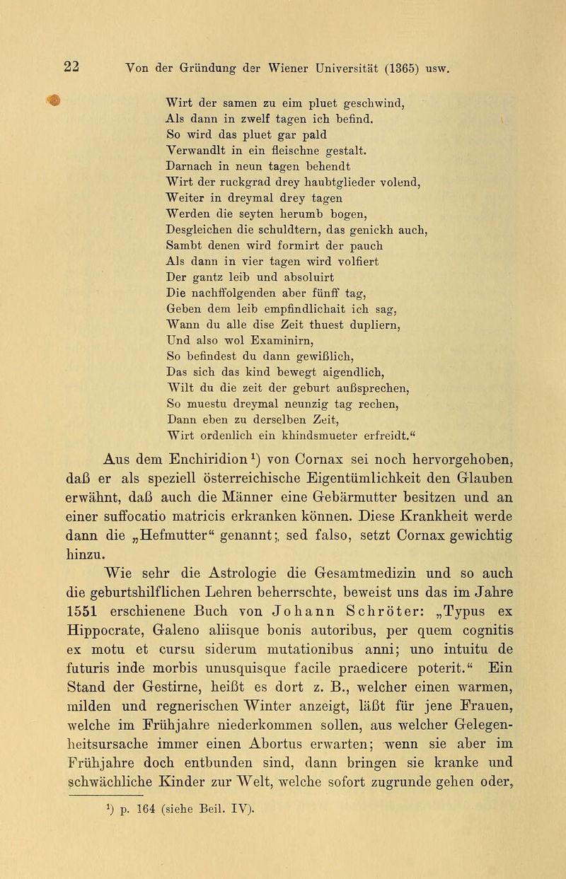 Wirt der samen zu eim pluet geschwind, Als dann in zwelf tagen ich befind. So wird das pluet gar pald Verwandlt in ein fleischne gestalt. Darnach in neun tagen behendt Wirt der ruckgrad drey haubtglieder v ölend, Weiter in dreymal drey tagen Werden die seyten herumb bogen, Desgleichen die schuldtern, das genickh auch, Sambt denen wird formirt der pauch Als dann in vier tagen wird volfiert Der gantz leib und absoluirt Die nachffolgenden aber fünff tag, Geben dem leib empfindlichait ich sag, Wann du alle dise Zeit thuest dupliern, Und also wol Examinirn, So befindest du dann gewißlich, Das sich das kind bewegt aigendlich, Wilt du die zeit der geburt außsprechen, So muestu dreymal neunzig tag rechen, Dann eben zu derselben Zeit, Wirt ordenlich ein khindsmueter erfreidt. Aus dem Enchiridion*) von Cornax sei noch hervorgehoben, daß er als speziell österreichische Eigentümlichkeit den Glauben erwähnt, daß auch die Männer eine Gebärmutter besitzen und an einer suffocatio matricis erkranken können. Diese Krankheit werde dann die „Hefmutter genannt;, sed falso, setzt Cornax gewichtig hinzu. Wie sehr die Astrologie die Gesamtmedizin und so auch die geburtshilflichen Lehren beherrschte, beweist uns das im Jahre 1551 erschienene Buch von Johann Schröter: „Typus ex Hippocrate, Galeno aliisque bonis autoribus, per quem cognitis ex motu et cursu siderum mutationibus anni; uno intuitu de futuris inde morbis unusquisque facile praedicere poterit. Ein Stand der Gestirne, heißt es dort z. B., welcher einen warmen, milden und regnerischen Winter anzeigt, läßt für jene Frauen, welche im Frühjahre niederkommen sollen, aus welcher Gelegen- heitsursache immer einen Abortus erwarten; wenn sie aber im Frühjahre doch entbunden sind, dann bringen sie kranke und schwächliche Kinder zur Welt, welche sofort zugrunde gehen oder> !) p. 164 (siehe Beil. IV).