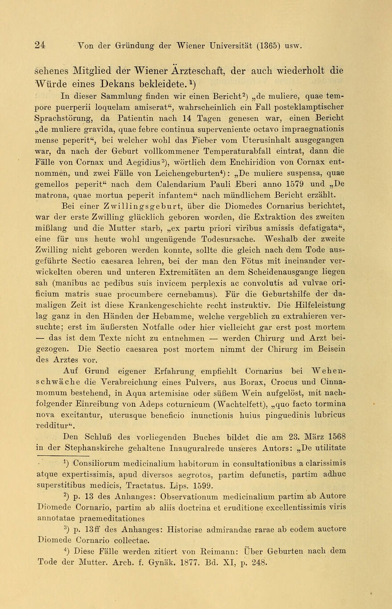 sehenes Mitglied der Wiener Ärzteschaft, der auch wiederholt die Würde eines Dekans bekleidete.1) In dieser Sammlung finden wir einen Bericht2) „de muliere, quae tem- pore puerperii loquelam amiserat, wahrscheinlich ein Fall posteklamptischer Sprachstörung, da Patientin nach 14 Tagen genesen war, einen Bericht „de muliere gravida, quae febre continua superveniente octavo impraegnationis mense peperit, bei welcher wohl das Fieber vom Uterusinhalt ausgegangen war, da nach der Geburt vollkommener Temperaturabfall eintrat, dann die Fälle von Cornax und Aegidius3), wörtlich dem Enchiridion von Cornax ent- nommen, und zwei Fälle von Leichengeburten4): „De muliere suspensa, quae gemellos peperit nach dem Calendarium Pauli Eberi anno 1579 und „De matrona, quae mortua peperit infantem nach mündlichem Bericht erzählt. Bei einer Zwillingsgeburt, über die Diomedes Cornarius berichtet, war der erste Zwilling glücklich geboren worden, die Extraktion des zweiten mißlang und die Mutter starb, „ex partu priori viribus amissis defatigata, eine für uns heute wohl ungenügende Todesursache. Weshalb der zweite Zwilling nicht geboren werden konnte, sollte die gleich nach dem Tode aus- geführte Sectio caesarea lehren, bei der man den Fötus mit ineinander ver- wickelten oberen und unteren Extremitäten an dem Scheidenausgange liegen sah (manibus ac pedibus suis invicem perplexis ac convolutis ad vulvae ori- ficium matris suae procumbere cernebamus). Für die Geburtshilfe der da- maligen Zeit ist diese Krankengeschichte recht instruktiv. Die Hilfeleistung lag ganz in den Händen der Hebamme, welche vergeblich zu extrahieren ver- suchte; erst im äußersten Notfalle oder hier vielleicht gar erst post mortem — das ist dem Texte nicht zu entnehmen — werden Chirurg und Arzt bei- gezogen. Die Sectio caesarea post mortem nimmt der Chirurg im Beisein des Arztes vor. Auf Grund eigener Erfahrungf empfiehlt Cornarius bei Wehen- schwäche die Verabreichung eines Pulvers, aus Borax, Crocus und Cinna- momum bestehend, in Aqua artemisiae oder süßem Wein aufgelöst, mit nach- folgender Einreibung von Adeps coturnicum (Wachtelfett), „quo facto tormina nova excitantur, uterusque beneficio inunctionis huius pinguedinis lubricus redditur. Den Schluß des vorliegenden Buches bildet die am 23. März 1568 in der Stephanskirche gehaltene Inauguralrede unseres Autors: „De utilitate J) Consiliorum medicinalium habitorum in consultationibus a clarissimis atque expertissimis, apud diversos aegrotos, partim defunctis, partim adhuc superstitibus medicis, Tractatus. Lips. 1599. 2) p. 13 des Anhanges: Observationum medicinalium partim ab Autore Diomede Cornario, partim ab aliis doctrina et eruditione excellentissimis viris annotatae praemeditationes 3) p. 13ff des Anhanges: Historiae admirandae rarae ab eodem auctore Diomede Cornario collectae. 4) Diese Fälle werden zitiert von Keimann: Über Geburten nach dem Tode der Mutter. Arch. f. Gynäk. 1877. Bd. XI, p. 248.