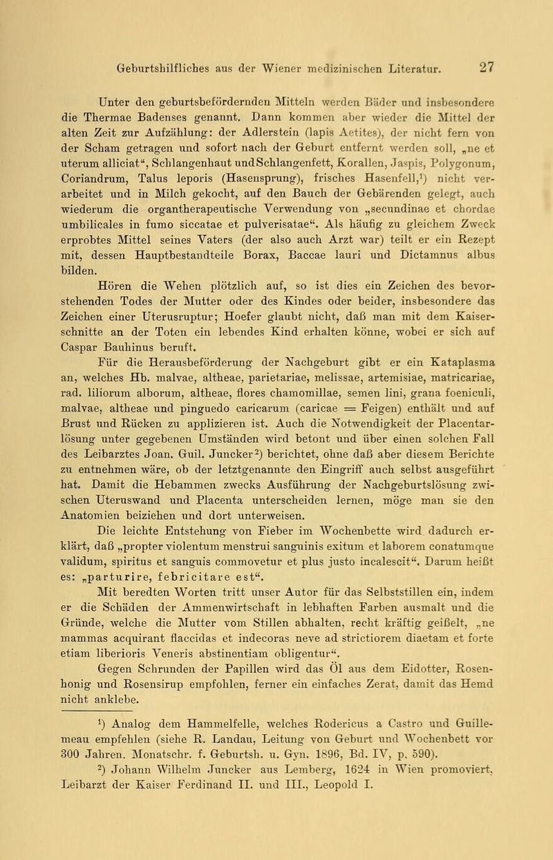 Unter den geburtsbefördernden Mitteln werden Bäder und insbesondere die Thermae Badenses genannt. Dann kommen aber wieder die Mittel der alten Zeit zur Aufzählung: der Adlerstein (lapis Aotitesj, der nicht fern von der Scham getragen und sofort nach der Geburt entfernt werden soll, „ne et uterum alliciat, Schlangenhaut und Schlangenfett, Korallen, Jaspis, Polygonum, Coriandrum, Talus leporis (Hasensprung), frisches Hasenfell,1) nicht ver- arbeitet und in Milch gekocht, auf den Bauch der Gebärenden gelegt, auch wiederum die organtherapeutische Verwendung von „secundinae et chordae umbilicales in fumo siccatae et pulverisatae. Als häufig zu gleichem Zweck erprobtes Mittel seines Vaters (der also auch Arzt war) teilt er ein Rezept mit, dessen Hauptbestandteile Borax, Baccae lauri und Dictamnus albus bilden. Hören die Wehen plötzlich auf, so ist dies ein Zeichen des bevor- stehenden Todes der Mutter oder des Kindes oder beider, insbesondere das Zeichen einer Uterusruptur; Hoefer glaubt nicht, daß man mit dem Kaiser- schnitte an der Toten ein lebendes Kind erhalten könne, wobei er sich auf Caspar Bauhinus beruft. Für die Herausbeförderung der Nachgeburt gibt er ein Kataplasma an, welches Hb. malvae, altheae, parietariae, melissae, artemisiae, matricariae, rad. liliorum alborum, altheae, flores chamomillae, semen lini, grana foeniculi, malvae, altheae und pinguedo caricarum (caricae = Feigen) enthält und auf Brust und Rücken zu applizieren ist. Auch die Notwendigkeit der Placentar- lösung unter gegebenen Umständen wird betont und über einen solchen Fall des Leibarztes Joan. Guil. Juncker2) berichtet, ohne daß aber diesem Berichte zu entnehmen wäre, ob der letztgenannte den Eingriff auch selbst ausgeführt hat. Damit die Hebammen zwecks Ausführung der Nachgeburtslösung zwi- schen Uteruswand und Placenta unterscheiden lernen, möge man sie den Anatomien beiziehen und dort unterweisen. Die leichte Entstehung von Fieber im Wochenbette wird dadurch er- klärt, daß „propter violentum menstrui sanguinis exitum et laborem conatumque validum, spiritus et sanguis commovetur et plus justo incalescit. Darum heißt es: „parturire, febricitare est. Mit beredten Worten tritt unser Autor für das Selbststillen ein, indem er die Schäden der Ammenwirtschaft in lebhaften Farben ausmalt und die Gründe, welche die Mutter vom Stillen abhalten, recht kräftig geißelt, ..ne mammas acquirant flaccidas et indecoras neve ad strictiorem diaetam et forte etiam liberioris Veneris abstinentiam obligentur. Gegen Schrunden der Papillen wird das Ol aus dem Eidotter, Rosen- honig und Rosensirup empfohlen, ferner ein einfaches Zerat, damit das Hemd nicht anklebe. J) Analog dem Hammelfelle, welches Rodericus a Castro und Guille- meau empfehlen (siehe R. Landau, Leitung von Geburt und Wochenbett vor 300 Jahren. Monatschr. f. Geburtsh. u. Gyn. 1896, Bd. IV, p. 590). 2) Johann Wilhelm Juncker aus Lemberg, 1624 in Wien promoviert. Leibarzt der Kaiser Ferdinand IL und III., Leopold I.