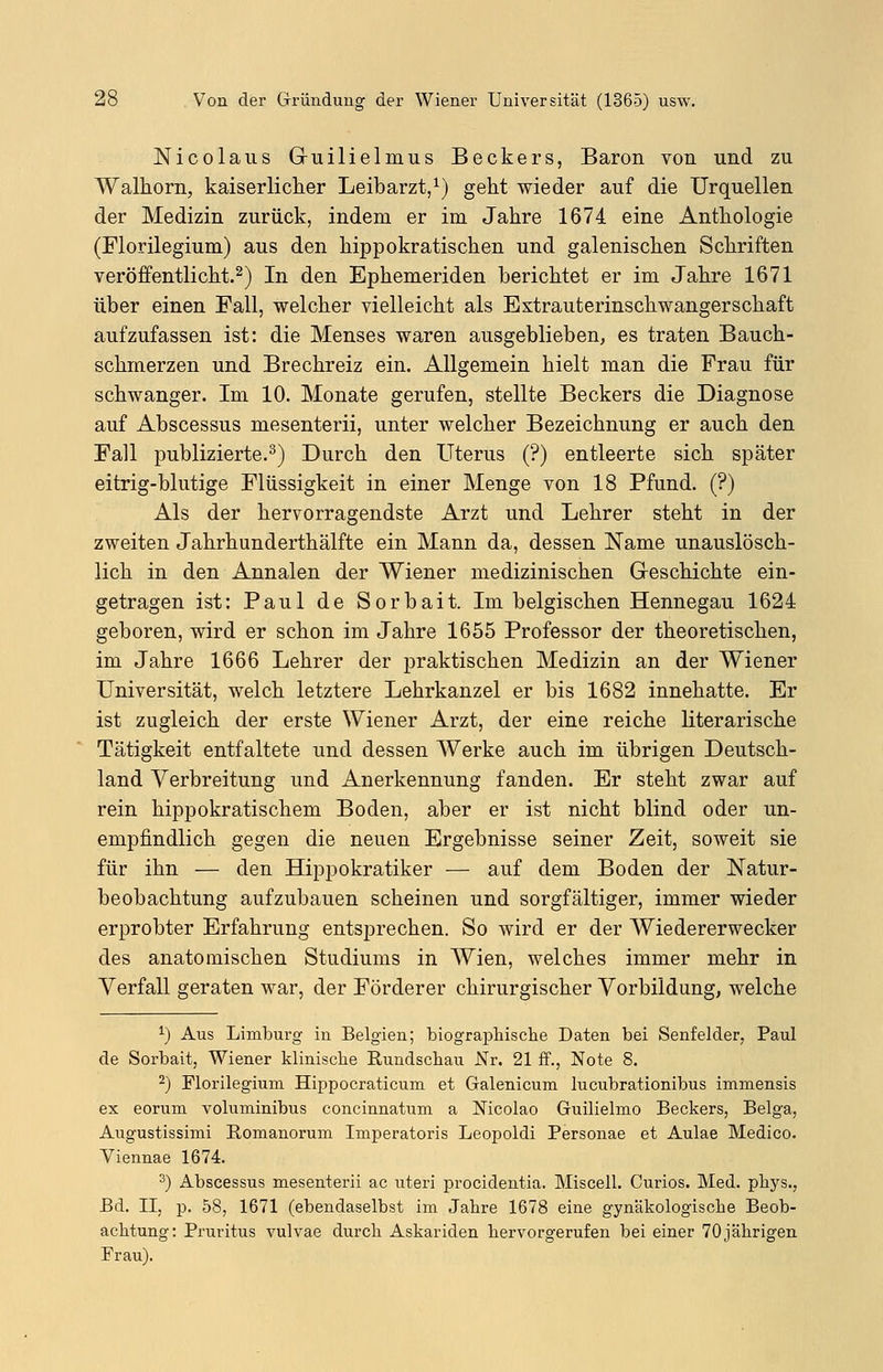 Nicolaus G-uilielmus Beckers, Baron von und zu Walhorn, kaiserlicher Leibarzt,1) geht wieder auf die Urquellen der Medizin zurück, indem er im Jahre 1674 eine Anthologie (Florilegium) aus den hippokratischen und galenischen Schriften veröffentlicht.2) In den Ephemeriden berichtet er im Jahre 1671 über einen Fall, welcher vielleicht als Extrauterinschwangerschaft aufzufassen ist: die Menses waren ausgeblieben, es traten Bauch- schmerzen und Brechreiz ein. Allgemein hielt man die Frau für schwanger. Im 10. Monate gerufen, stellte Beckers die Diagnose auf Abscessus mesenterii, unter welcher Bezeichnung er auch den Fall publizierte.3) Durch den Uterus (?) entleerte sich später eitrig-blutige Flüssigkeit in einer Menge von 18 Pfund. (?) Als der hervorragendste Arzt und Lehrer steht in der zweiten Jahrhunderthälfte ein Mann da, dessen Name unauslösch- lich in den Annalen der Wiener medizinischen Geschichte ein- getragen ist: Paul de Sorbait. Im belgischen Hennegau 1624 geboren, wird er schon im Jahre 1655 Professor der theoretischen, im Jahre 1666 Lehrer der praktischen Medizin an der Wiener Universität, welch letztere Lehrkanzel er bis 1682 innehatte. Er ist zugleich der erste Wiener Arzt, der eine reiche literarische Tätigkeit entfaltete und dessen Werke auch im übrigen Deutsch- land Verbreitung und Anerkennung fanden. Er steht zwar auf rein hippokratischem Boden, aber er ist nicht blind oder un- empfindlich gegen die neuen Ergebnisse seiner Zeit, soweit sie für ihn — den Hippokratiker — auf dem Boden der Natur- beobachtung aufzubauen scheinen und sorgfältiger, immer wieder erprobter Erfahrung entsprechen. So wird er der Wiedererwecker des anatomischen Studiums in Wien, welches immer mehr in Verfall geraten war, der Förderer chirurgischer Vorbildung, welche *) Aus Limburg in Belgien; biographische Daten bei Senfelder, Paul de Sorbait, Wiener klinische Rundschau Nr. 21 ff., Note 8. 2) Florilegium Hippocraticum et Galenicum lucubrationibus immensis ex eorum voluminibus concinnatum a Nicoiao Guilielmo Beckers, Belga, Augustissimi Romanorum Imperatoris Leopoldi Personae et Aulae Medico. Yiennae 1674. 3) Abscessus mesenterii ac uteri procidentia. Miscell. Curios. Med. phys., Bd. II, p. 58, 1671 (ebendaselbst im Jahre 1678 eine gynäkologische Beob- achtung: Pruritus vulvae durch Askariden hervorgerufen bei einer 70 jährigen Frau).