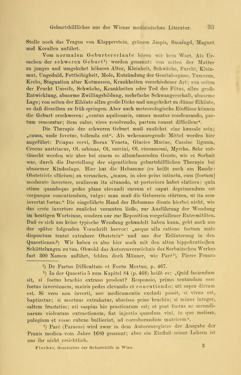 Stelle noch das Tragen von Klapperstein, grünem Jaspis, Smaragd, Magnet und Korallen anführt. Vom normalen Geburtsverlaufe hören wir kein Wort. Als Ur- sachen der schweren Geburt1) werden genannt: von seiten der .Mutter zu junges und umgekehrt höheres Alter, Kleinheit, Schwäche, Furcht, Klein- mut, Ungeduld, Fettleibigkeit, Mole, Entzündung der Genitalorgane, Tumoren, Krebs, Stagnation alter Kotmassen, Krankheiten verschiedener Art; von i der Frucht Unreife, Schwäche, Krankheiten oder Tod des Fötus, allzu große Entwicklung, abnorme Zwillingsbildung, mehrfache Schwangerschaft, abnorme Lage; von seiten der Eihäute allzu große Dicke und umgekehrt zu dünne Eihäute, so daß dieselben zu früh springen. Aber auch meteorologische Einflüsse können die Geburt erschweren: „ventus aquilonaris, omnes meatus condensando, par- tum remoratur; item calor, vires resolvendo, partum causat difficilem. Die Therapie der schweren Geburt muß zunächst eine kausale sein; „causa, unde fovetur, tollenda est. Als wehenanregende Mittel werden hier angeführt: Priapus cervi, Borax Veneta, Glacies Mariae, Cassiae lignum, Crocus austriacus, Ol. sabinae, Ol. succini, Ol. cinnamomi, Myrrha. Sehr ent- täuscht werden wir aber bei einem so allumfassenden Geiste, wie es Sorbait war, durch die Darstellung der eigentlichen geburtshilflichen Therapie bei abnormer Kindeslage. Hier hat die Hebamme (es heißt auch am Rande: Obstetricis officium) zu versuchen, „manu, in oleo prius intineta, eum [foetum] moderate invertere, mulierem ita situando, ut posteriora habet elatiora: quin etiam quandoque pedes plane elevandi sursum et Caput deprimendum est corpusque coneutiendum, vulgo: man muß die Gebererin stürtzen, ut ita sese invertat foetus. Die eingeführte Hand der Hebamme diente hierbei nicht, wie das erste invertere zunächst vermuten ließe, zur Ausführung der Wendung im heutigen Wortsinne, sondern nur zur Reposition vorgefallener Extremitäten. Daß es sich um keine typische Wendung gehandelt haben kann, geht auch aus der später folgenden Vorschrift hervor: „neque ulla ratione foetum male dispositum tentet extrahere Obstetrix und aus der Erläuterung in den Quaestiones.2) Wir haben es also hier noch mit den alten hippokratischen Schüttelungen zu tun. Obwohl das Autorenverzeichnis des Sorbaitschen Werkes fast 300 Namen anführt, fehlen doch Männer, wie Pare3), Pierre Franco J) De Partus Difficultate et Foetu Mortuo, p. 467. 2) In der Quaestio 5 zum Kapitel 84 (p. 468) heißt es: „Quid faciendum sit, si foetus brachio extruso prodeat? Responsio, primo tentandam esse foetus inversionem, matris pedes elevando et coneutiendo; uti supra dictum est. Si vero non inverti, nee medicamentis exeludi possit, si vivus est, baptizetur; si mortuus extrahatur, abscisso prius brachio; si minus integer, saltem frustatim; uti saepius hie practicatum est; et post foetus ac seeundi- narum violentam extractionem, fiat injeetio quaedam vini, in quo melissa, pulegium et rosae rubrae bullierint, ad corroborandam matricem. 3) Pare (Paraeus) wird zwar in dem Autorenregister der Ausgabe der Praxis medica vom Jahre 1680 genannt; aber ein Einfluß seiner Lehren ist aus ihr nicht ersichtlich. q Fischer, Geschichte der Geburtshilfe in Wien. 