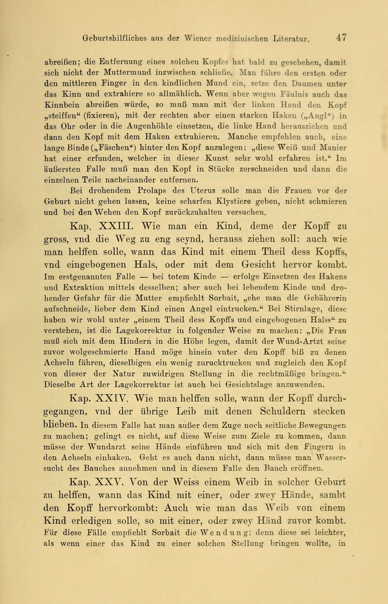 abreißen; die Entfernung eines solchen Kopfes hat bald zu geschehen, damit sich nicht der Muttermund inzwischen schließe. Man führe den ersten oder den mittleren Finger in den kindlichen Mund ein, setze den Daumen unter das Kinn und extrahiere so allmählich. Wenn aber wegen Fäulnis auch das Kinnbein abreißen würde, so muß man mit der linken Hand den Kopf „steiffen (fixieren), mit der rechten aber einen starken Haken („Angl; in das Ohr oder in die Augenhöhle einsetzen, die linke Hand herausziehen und dann den Kopf mit dem Haken extrahieren. Manche empfehlen auch, eine lange Binde („Fäschen) hinter den Kopf anzulegen; „diese Weiß und Manier hat einer erfunden, welcher in dieser Kunst sehr wohl erfahren ist. Im äußersten Falle muß man den Kopf in Stücke zerschneiden und dann die einzelnen Teile nacheinander entfernen. Bei drohendem Prolaps des Uterus solle man die Frauen vor der Geburt nicht gehen lassen, keine scharfen Klystiere geben, nicht schmieren und bei den Wehen den Kopf zurückzuhalten versuchen. Kap. XXIII. Wie man ein Kind, deme der Kopff zu gross, vnd die Weg zu eng seynd, herauss ziehen soll: auch wie man helffen solle, wann das Kind mit einem Theil dess Kopffs, vnd eingebogenen Hals, oder mit dem Gesicht hervor kombt. Im erstgenannten Falle — bei totem Kinde — erfolge Einsetzen des Hakens und Extraktion mittels desselben; aber auch bei lebendem Kinde und dro- hender Gefahr für die Mutter empfiehlt Sorbait, „ehe man die Gebährerin aufschneide, lieber dem Kind einen Angel eintrucken. Bei Stirnlage, diese haben wir wohl unter „einem Theil dess Kopffs und eingebogenen Halss zu verstehen, ist die Lagekorrektur in folgender Weise zu machen: „Die Frau muß sich mit dem Hindern in die Höhe legen, damit der Wund-Artzt seine zuvor wolgeschmierte Hand möge hinein vnter den Kopff biß zu denen Achseln führen, dieselbigen ein wenig zurucktrucken und zugleich den Kopf von dieser der Natur zuwidrigen Stellung in die rechtmäßige bringen. Dieselbe Art der Lagekorrektur ist auch bei Gesichtslage anzuwenden. Kap. XXIV. Wie man helffen solle, wann der Kopff durch- gegangen, vnd der übrige Leib mit denen Schuldern stecken blieben. In diesem Falle hat man außer dem Zuge noch seitliche Bewegungen zu machen; gelingt es nicht, auf diese Weise zum Ziele zu kommen, dann müsse der Wundarzt seine Hände einführen und sich mit den Fingern in den Achseln einhaken. Geht es auch dann nicht, dann müsse man Wasser- sucht des Bauches annehmen und in diesem Falle den Bauch eröffnen. Kap. XXV. Von der Weiss einem Weib in solcher Geburt zu helffen, wann das Kind mit einer, oder zwey Hände, sambt den Kopff hervorkombt: Auch wie man das AVeib von einem Kind erledigen solle, so mit einer, oder zwey Hand zuvor kombt. Für diese Fälle empfiehlt Sorbait die Wendung; denn diese sei leichter, als wenn einer das Kind zu einer solchen Stellung bringen wollte, in