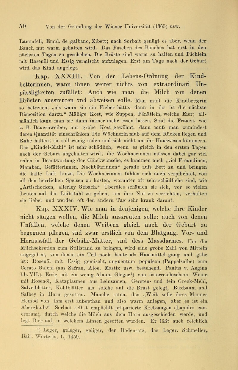 Lammfell, Empl. de galbano, Zibett; nach Sorbait genügt es aber, wenn der Bauch nur warm gehalten wird. Das Taschen des Bauches hat erst in den nächsten Tagen zu geschehen. Die Brüste sind warm zu halten und Tüchlein mit Rosenöl und Essig vermischt aufzulegen. Erst am Tage nach der Geburt wird das Kind angelegt. Kap. XXXIII. Von der Lebens-Ordnung der Kind- betterinnen, wann ihnen weiter nichts von extraordinari Un- pässligkeiten zufället: Auch wie man die Milch von denen Brüsten aussreuten vnd abweisen solle. Man muß die Kindbetterin so betreuen, „als wann sie ein Fieber hätte, dann in ihr ist die nächste Disposition darzu. Mäßige Kost, wie Suppen, Pänätlein, weiche Eier; all- mählich kann man sie dann immer mehr essen lassen. Sind die Frauen, wie z. B. Bauernweiber, nur grobe Kost gewöhnt, dann muß man zumindest deren Quantität einschränken. Die Wöchnerin muß auf dem Rücken liegen und Ruhe halten; sie soll wenig reden und sich nicht um ihr Hauswesen kümmern. Das „Kindel-Mahl ist sehr schädlich, wenn es gleich in den ersten Tagen nach der Geburt abgehalten wird; die Wöchnerinnen müssen dabei gar viel reden in Beantwortung der Glückwünsche, es kommen auch „viel Freundinen, Mamben, Gefätterinnen, Nachbäurinnen gerade aufs Bett zu und bringen die kalte Luft hinzu. Die Wöchnerinnen fühlen sich auch verpflichtet, von all den herrlichen Speisen zu kosten, worunter oft sehr schädliche sind, wie „Artischocken, allerley Gebach. Überdies schämen sie sich, vor so vielen Leuten auf den Leibstuhl zu gehen, um ihre Not zu verrichten, verhalten sie lieber und werden oft den andern Tag sehr krank darauf. Kap. XXXIV. Wie man in denjenigen, welche ihre Kinder nicht säugen wollen, die Milch aussreuten solle: auch von denen Unfällen, welche denen Weibern gleich nach der Geburt zu begegnen pflegen, vnd zwar erstlich von dem Blutgang, Vor- und Heraussfall der Gebähr-Mutter, vnd dess Massdarmes. Um die Milchsekretion zum Stillstand zu bringen, wird eine große Zahl von Mitteln angegeben, von denen ein Teil noch heute als Hausmittel gang und gäbe ist: Rosenöl mit Essig gemischt, unguentum populeon (Pappelsalbe) cum Cerato Galeni (aus Safran, Aloe, Mastix usw. bestehend, Paulus v. Aegina lib. VII.), Essig mit ein wenig Alaun, Gleger1) von österreichischem Weine mit Rosenöl, Kataplasmen aus Leinsamen, Gersten- und fein Greck-Mehl, Salveiblätter, Kohlblätter als solche auf die Brust gelegt, Buxbaum und Salbey in Harn gesotten. Manche raten, das „Weib solle ihres Mannes Hembd von ihm erst außgethan und also warm anlegen, aber es ist ein Aberglaub. Sorbait selbst empfiehlt präparierte Krebsaugen (Lapides can- crorum), durch welche die Milch aus dem Harn ausgeschieden werde, und legt Bier auf, in welchem Linsen gesotten wurden. Er läßt auch reichlich *•) Leger, geleger, geliger, der Bodensatz, das Lager. Schmeller,. Bair. Wörterb., I., 1459.