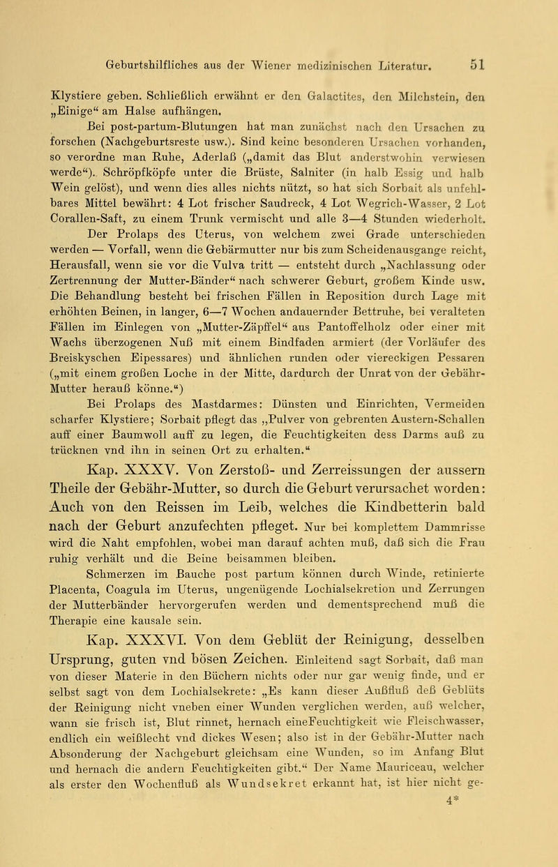 Klystiere geben. Schließlich erwähnt er den Galactites, den Milchstein, den „Einige am Halse aufhängen. Bei post-partum-Blutungen hat man zunächst nach den Ursachen zu forschen (Nachgeburtsreste usw.). Sind keine besonderen Ursachen vorhanden, so verordne man Ruhe, Aderlaß („damit das Blut anderstwohin verwiesen werde). Schröpfköpfe unter die Brüste, Salniter (in halb Essig und halb Wein gelöst), und wenn dies alles nichts nützt, so hat sich Sorbait als unfehl- bares Mittel bewährt: 4 Lot frischer Saudreck, 4 Lot Wegrich-Wasser, 2 Lot Corallen-Saft, zu einem Trunk vermischt und alle 3—4 Stunden wiederholt. Der Prolaps des Uterus, von welchem zwei Grade unterschieden werden — Vorfall, wenn die Gebärmutter nur bis zum Scheidenausgange reicht, Herausfall, wenn sie vor die Vulva tritt — entsteht durch „Nachlassung oder Zertrennung der Mutter-Bänder nach schwerer Geburt, großem Kinde usw. Die Behandlung besteht bei frischen Eällen in Reposition durch Lage mit erhöhten Beinen, in langer, 6—7 Wochen andauernder Bettruhe, bei veralteten Fällen im Einlegen von „Mutter-Zäpffel aus Pantoffelholz oder einer mit Wachs überzogenen Nuß mit einem Bindfaden armiert (der Vorläufer des Breiskyschen Eipessares) und ähnlichen runden oder viereckigen Pessaren („mit einem großen Loche in der Mitte, dardurch der Unrat von der Gebähr- Mutter herauß könne.) Bei Prolaps des Mastdarmes: Dünsten und Einrichten, Vermeiden scharfer Klystiere; Sorbait pflegt das ,,Pulver von gebrenten Austern-Schallen auff einer Baumwoll auff zu legen, die Feuchtigkeiten dess Darms auß zu trücknen vnd ihn in seinen Ort zu erhalten. Kap. XXXV. Von Zerstoß- und Zerreissungen der äussern Theile der Gebähr-Mutter, so durch die Geburt verursachet worden: Auch von den Eeissen im Leib, welches die Kindbetterin bald nach der Geburt anzufechten pfleget. Nur bei komplettem Dammrisse wird die Naht empfohlen, wobei man darauf achten muß, daß sich die Frau ruhig verhält und die Beine beisammen bleiben. Schmerzen im Bauche post partum können durch Winde, retinierte Placenta, Coagula im Uterus, ungenügende Lochialsekretion und Zerrungen der Mutterbänder hervorgerufen werden und dementsprechend muß die Therapie eine kausale sein. Kap. XXXVI. Von dem Geblüt der Reinigung, desselben Ursprung, guten vnd bösen Zeichen. Einleitend sagt Sorbait, daß man von dieser Materie in den Büchern nichts oder nur gar wenig finde, und er selbst sagt von dem Lochialsekrete: „Es kann dieser Außfluß deß Geblüts der Reinigung nicht vneben einer Wunden verglichen werden, auß welcher, wann sie frisch ist, Blut rinnet, hernach eineFeuchtigkeit wie Fleischwasser, endlich ein weißlecht vnd dickes AVesen; also ist in der Gebähr-Mutter nach Absonderung der Nachgeburt gleichsam eine Wunden, so im Anfang Blut und hernach die andern Feuchtigkeiten gibt. Der Name Mauriceau, welcher als erster den Wochenfluß als Wundsekret erkannt hat, ist hier nicht ge- 4*