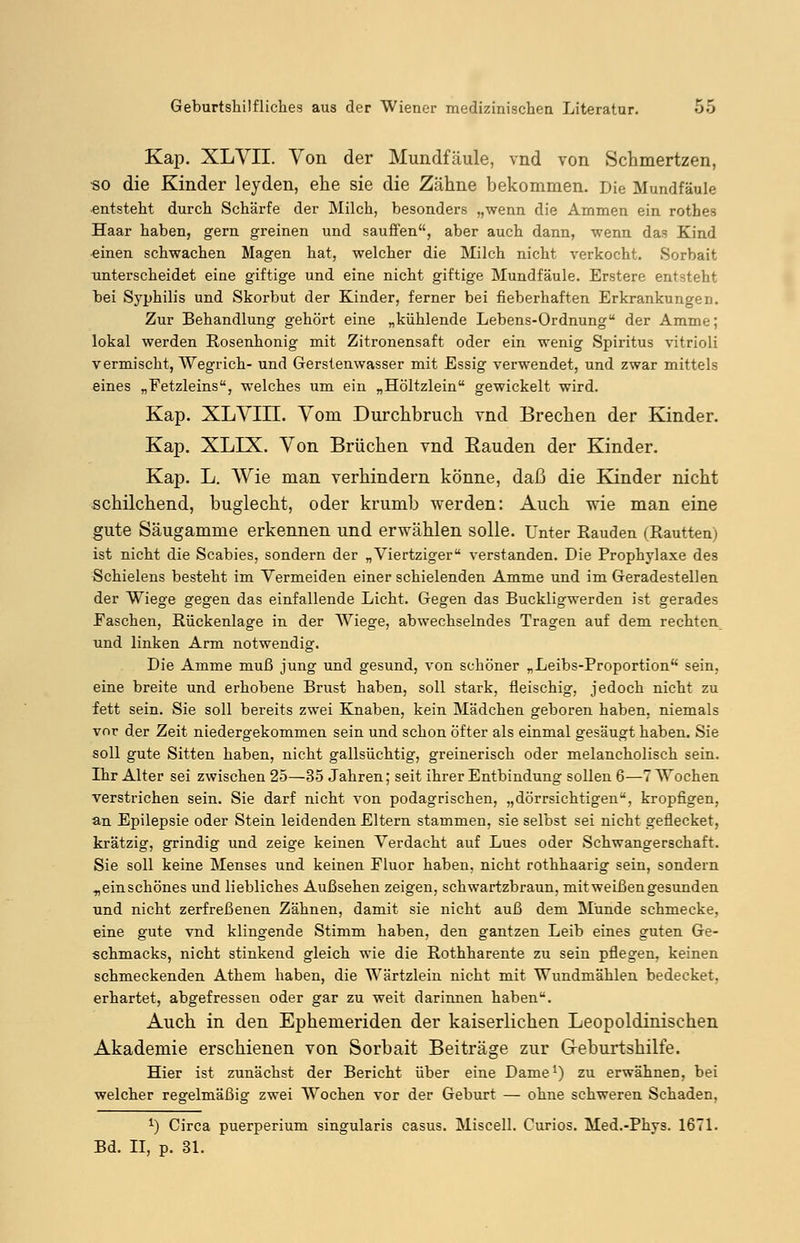 Kap. XLVII. Von der Mundfäule, vnd von Schmertzen, «o die Kinder leyden, ehe sie die Zähne bekommen. Die Mundfäule entsteht durch Schärfe der Milch, besonders „wenn die Ammen ein rothes Haar haben, gern greinen und sauffen, aber auch dann, wenn das Kind einen schwachen Magen hat, welcher die Milch nicht verkocht. Sorbait unterscheidet eine giftige und eine nicht giftige Mundfäule. Erstere entsteht bei Syphilis und Skorbut der Kinder, ferner bei fieberhaften Erkrankungen. Zur Behandlung gehört eine „kühlende Lebens-Ordnung der Amme; lokal werden Rosenhonig mit Zitronensaft oder ein wenig Spiritus vitrioli vermischt, Wegrich- und Gerstenwasser mit Essig verwendet, und zwar mittels eines „Fetzleins, welches um ein „Höltzlein gewickelt wird. Kap. XLVIII. Vom Durchbruch vnd Brechen der Kinder. Kap. XLIX. Von Brüchen vnd Bauden der Kinder. Kap. L. Wie man verhindern könne, daß die Kinder nicht schilchend, buglecht, oder krumb werden: Auch wie man eine gute Säugamme erkennen und erwählen solle. Unter Räuden (Rautten) ist nicht die Scabies, sondern der „Viertziger verstanden. Die Prophylaxe des Schielens besteht im Vermeiden einer schielenden Amme und im Geradestellen der Wiege gegen das einfallende Licht. Gegen das Buckligwerden ist gerades Easchen, Rückenlage in der Wiege, abwechselndes Tragen auf dem rechten und linken Arm notwendig. Die Amme muß jung und gesund, von schöner „Leibs-Proportion sein, eine breite und erhobene Brust haben, soll stark, fleischig, jedoch nicht zu fett sein. Sie soll bereits zwei Knaben, kein Mädchen geboren haben, niemals vor der Zeit niedergekommen sein und schon öfter als einmal gesäugt haben. Sie soll gute Sitten haben, nicht gallsüchtig, greinerisch oder melancholisch sein. Ihr Alter sei zwischen 25—35 Jahren; seit ihrer Entbindung sollen 6—7 Wochen verstrichen sein. Sie darf nicht von podagrischen, „dörrsichtigen, kropfigen, an Epilepsie oder Stein leidenden Eltern stammen, sie selbst sei nicht geflecket, krätzig, grindig und zeige keinen Verdacht auf Lues oder Schwangerschaft. Sie soll keine Menses und keinen Fluor haben, nicht rothhaarig sein, sondern „ein schönes und liebliches Außsehen zeigen, schwarzbraun, mit weißen gesunden und nicht zerfreßenen Zähnen, damit sie nicht auß dem Munde schmecke, eine gute vnd klingende Stimm haben, den gantzen Leib eines guten Ge- schmacks, nicht stinkend gleich wie die Rothharente zu sein pflegen, keinen schmeckenden Athem haben, die Wärtzlein nicht mit Wundmählen bedecket, erhärtet, abgefressen oder gar zu weit darinnen haben. Auch in den Ephemeriden der kaiserlichen Leopoldinischen Akademie erschienen von Sorbait Beiträge zur G-eburtshilfe. Hier ist zunächst der Bericht über eine Dame1) zu erwähnen, bei welcher regelmäßig zwei Wochen vor der Geburt — ohne schweren Schaden, *) Circa puerperium singularis casus. Miscell. Curios. Med.-Phys. 1671. Bd. II, p. 31.