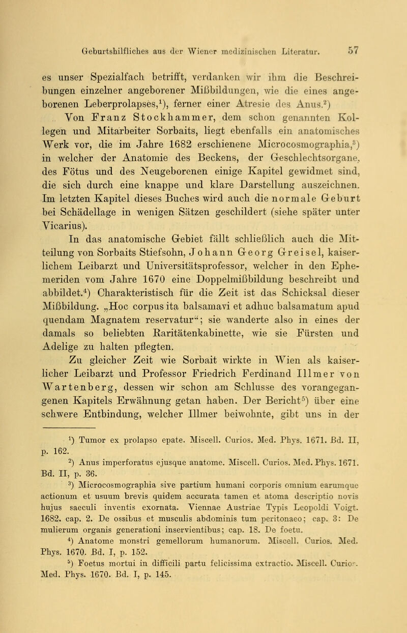 es unser Spezialfach betrifft, verdanken wir ihm die Beschrei- bungen einzelner angeborener Mißbildungen, wie die eines ange- borenen Leberprolapses,1), ferner einer Atresie des Anus.2) Von Franz Stockhammer, dem schon genannten Kol- legen und Mitarbeiter Sorbaits, liegt ebenfalls ein anatomisches Werk vor, die im Jahre 1682 erschienene Microcosmographia,8) in welcher der Anatomie des Beckens, der Geschlechtsorgane, des Fötus und des Neugeborenen einige Kapitel gewidmet sind, die sich durch eine knappe und klare Darstellung auszeichnen. Im letzten Kapitel dieses Buches wird auch die normale Geburt bei Schädellage in wenigen Sätzen geschildert (siehe später unter Vicarius). In das anatomische Gebiet fällt schließlich auch die Mit- teilung von Sorbaits Stiefsohn, Johann Georg Greise 1, kaiser- lichem Leibarzt und Universitätsprofessor, welcher in den Ephe- meriden vom Jahre 1670 eine Doppelmißbildung beschreibt und abbildet.4) Charakteristisch für die Zeit ist das Schicksal dieser Mißbildung. „Hoc corpus ita balsamavi et adhuc balsamatum apud quendam Magnatem reservatur; sie wanderte also in eines der damals so beliebten Raritätenkabinette, wie sie Fürsten und Adelige zu halten pflegten. Zu gleicher Zeit wie Sorbait wirkte in Wien als kaiser- licher Leibarzt und Professor Friedrich Ferdinand Illmer von Wartenberg, dessen wir schon am Schlüsse des vorangegan- genen Kapitels Erwähnung getan haben. Der Bericht5) über eine schwere Entbindung, welcher Illmer beiwohnte, gibt uns in der J) Tumor ex prolapso epate. Miscell. Curios. Med. Phys. 1671. Bd. II, p. 162. 2) Anus imperforatus ejusque anatome. Miscell. Curios. Med.Ph}-s. 1671. Bd. II, p. 36. 3) Microcosmographia sive partium humani corporis omnium earumque actionum et usuum brevis quidem accurata tarnen et atoma descriptio novis hujus saeculi inventis exornata. Viennae Austriae Typis Leopoldi Voigt. 1682. cap. 2. De ossibus et musculis abdominis tum peritonaeo; cap. 3: De mulierum organis generationi inservientibus; cap. 18. De foetu. 4) Anatome monstri gemellorum humanorum. Miscell. Curios. Med. Phys. 1670. Bd. I, p. 152. 5) Foetus mortui in difficili partu felicissima extractio. Miscell. Curio-. Med. Phys. 1670. Bd. I, p. 145.