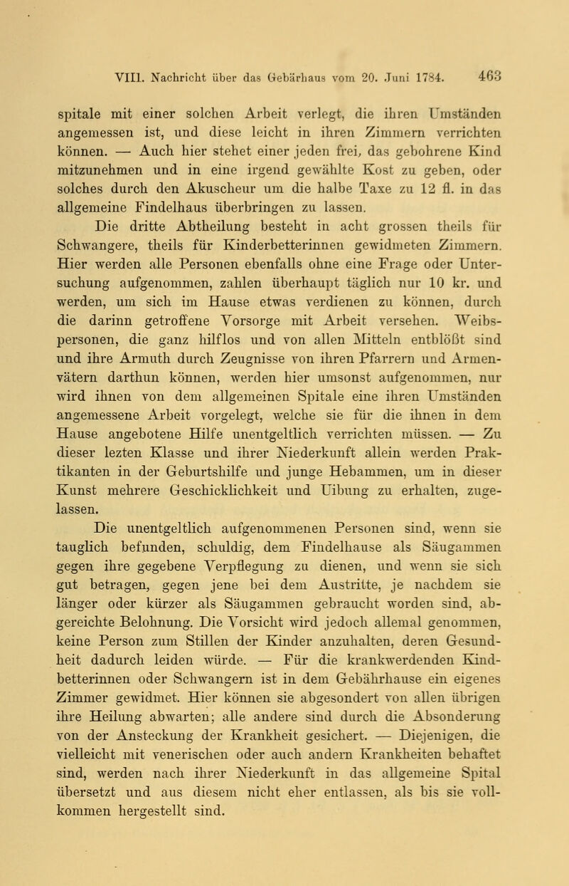 spitale mit einer solchen Arbeit verlegt, die ihren Umständen angemessen ist, und diese leicht in ihren Zimmern verrichten können. — Auch hier stehet einer jeden frei, das gebohrene Kind mitzunehmen und in eine irgend gewählte Kost zu geben, oder solches durch den Akuscheur um die halbe Taxe zu 12 fl. in das allgemeine Findelhaus überbringen zu lassen. Die dritte Abtheilung besteht in acht grossen theils für Schwangere, theils für Kinderbetterinnen gewidmeten Zimmern. Hier werden alle Personen ebenfalls ohne eine Frage oder Unter- suchung aufgenommen, zahlen überhaupt täglich nur 10 kr. und werden, um sich im Hause etwas verdienen zu können, durch die darinn getroffene Vorsorge mit Arbeit versehen. Weibs- personen, die ganz hilflos und von allen Mitteln entblößt sind und ihre Armuth durch Zeugnisse von ihren Pfarrern und Armen- vätern darthun können, werden hier umsonst aufgenommen, nur wird ihnen von dem allgemeinen Spitale eine ihren Umständen angemessene Arbeit vorgelegt, welche sie für die ihnen in dem Hause angebotene Hilfe unentgeltlich verrichten müssen. — Zu dieser lezten Klasse und ihrer Niederkunft allein werden Prak- tikanten in der Geburtshilfe und junge Hebammen, um in dieser Kunst mehrere Geschicklichkeit und Uibung zu erhalten, zuge- lassen. Die unentgeltlich aufgenommenen Personen sind, wenn sie tauglich befunden, schuldig, dem Findelhause als Säugammen gegen ihre gegebene Verpflegung zu dienen, und wenn sie sich gut betragen, gegen jene bei dem Austritte, je nachdem sie länger oder kürzer als Säugammen gebraucht worden sind, ab- gereichte Belohnung. Die Vorsicht wird jedoch allemal genommen, keine Person zum Stillen der Kinder anzuhalten, deren Gesund- heit dadurch leiden würde. — Für die krankwerdenden Kind- betterinnen oder Schwangern ist in dem Gebährhause ein eigenes Zimmer gewidmet. Hier können sie abgesondert von allen übrigen ihre Heilung abwarten; alle andere sind durch die Absonderung von der Ansteckung der Krankheit gesichert. — Diejenigen, die vielleicht mit venerischen oder auch andern Krankheiten behaftet sind, werden nach ihrer Niederkunft in das allgemeine Spital übersetzt und aus diesem nicht eher entlassen, als bis sie voll- kommen hergestellt sind.