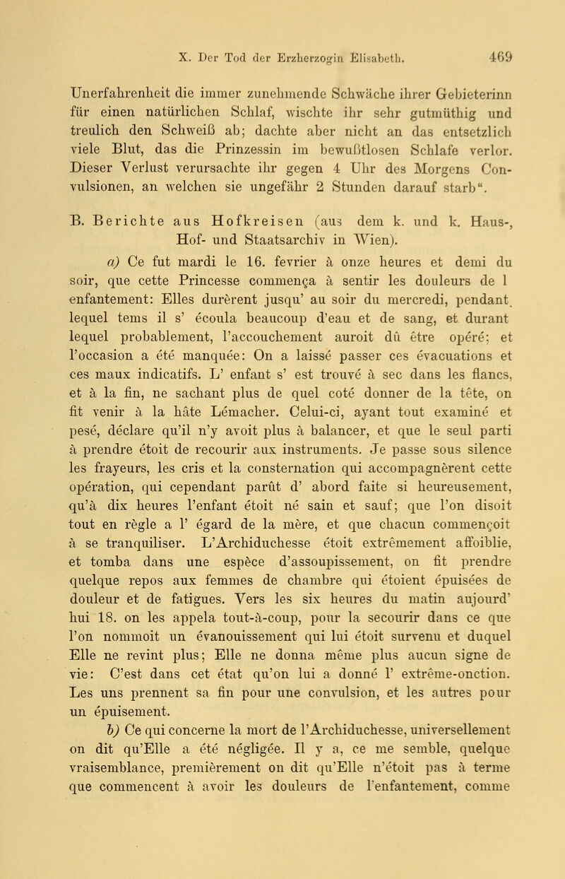 Unerfahrenkeit die immer zunehmende Sckwäcke ikrer Gebieterinn für einen natürlicken Schlaf, wischte ikr sekr gutmütkig und treulick den Schweiß ab; dackte aber nicht an das entsetzlich viele Blut, das die Prinzessin im bewußtlosen Schlafe verlor. Dieser Verlust verursachte ihr gegen 4 Uhr des Morgens Con- vulsionen, an welchen sie ungefähr 2 Stunden darauf starb. B. Berichte aus Hofkreisen (aus dem k. und k. Haus-, Hof- und Staatsarchiv in AVienj. a) Ce fut mardi le 16. fevrier ä onze heures et demi du soir, que cette Princesse commenca ä sentir les douleurs de 1 enfantement: Elles durerent jusqu' au soir du mercredi, pendant lequel tems il s' ecoula beaueoup d'eau et de sang, et durant lequel probablement, l'accouchement auroit du etre oj^ere: et l'occasion a ete manquee: On a laisse passer ces evacuations et ces maux indicatifs. L' enfant s' est trouve ä sec dans les flancs. et ä la fin, ne sachant plus de quel cote donner de la tete, on fit venir ä la häte Lemacher. Celui-ci, ayant tout examine et pese, declare qu'il n'y avoit plus ä balancer, et que le seul parti ä prendre etoit de recourir aux instruments. Je passe sous silence les frayeurs, les cris et la consternation qui aecompagnerent cette Operation, qui cependant parüt d' abord faite si heureusement, qu'ä dix heures l'enfant etoit ne sain et sauf; que l'on disoit tout en regle a 1' egard de la niere, et que chaeun commeneoit ä se tranquiliser. L'Archiduchesse etoit extremement affoiblie, et tomba dans une espece d'assoupissement, on fit prendre quel que repos aux femmes de chambre qui etoient epuisees de douleur et de fatigues. Vers les six heures du matin aujourd* hui 18. on les appela tout-ä-coup, pour la secourir dans ce que l'on nommoit im evanouissement qui lui etoit survenu et duquel Elle ne revint plus; Elle ne donna meine plus aueun signe de vie: C'est dans cet etat qu'on lui a donne 1' extreme-onetion. Les uns prennent sa fin pour une convulsion, et les autres pour un epuisement. b) Ce qui concerne la mort de l'Archiduchesse, universellement on dit qu'Elle a ete negligee. II y a, ce nie semble, quelque vraisemblance, premierement on dit qu'Elle n'etoit pas ä terme que commencent ä avoir les douleurs de l'enfantement, comme