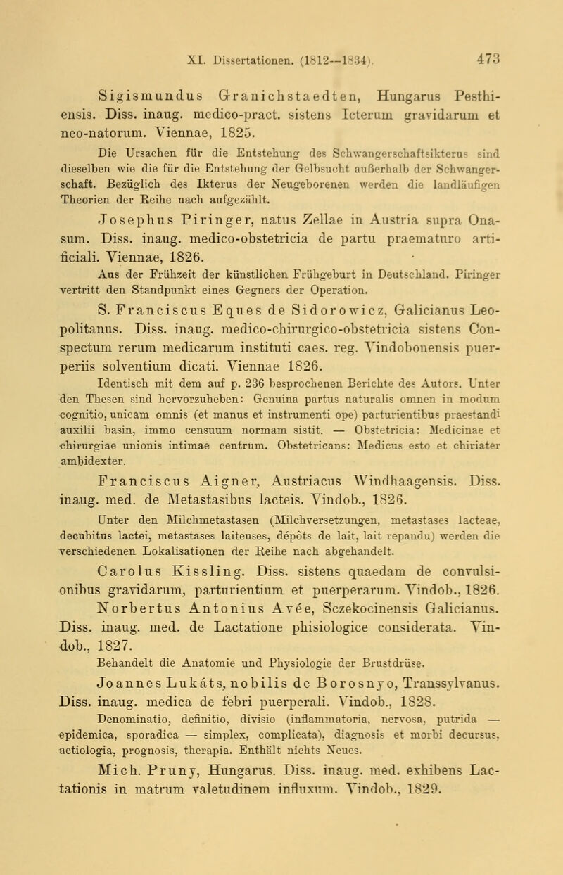 Sigismundus Granichstaedten, Hungarus Pesthi- ensis. Diss. inaug. medico-pract. sistens Icterum gravidarum et neo-uatorum. Viennae, 1825. Die Ursachen für die Entstehung des Schwangerschaftsikterus sind dieselben wie die für die Entstehung der Gelbsucht außerhalb der Schwanger- schaft. Bezüglich des Ikterus der Neugeborenen werden die landläufigen Theorien der Reihe nach aufgezählt. Josephus Piringer, natus Zellae in Austria supra Ona- sum. Diss. inaug. medico-obstetricia de partu praematuro arti- ficiali. Viennae, 1826. Aus der Frühzeit der künstlichen Frühgeburt in Deutschland. Piringer vertritt den Standpunkt eines Gegners der Operation. S. Franciscus Eques de Sidorowicz, Galicianus Leo- politanus. Diss. inaug. medico-chirurgico-obstetricia sistens Con- spectum rerum medicarum instituti caes. reg. Yindobonensis puer- periis solventiuni dicati. Viennae 1826. Identisch mit dem auf p. 236 besprochenen Berichte des Autors. Unter den Thesen sind hervorzuheben: Genuina partus naturalis omnen in modum cognitio, unicam omnis (et manus et instrumenti ope) parturientibus praestandi auxilii basin, immo censuum normam sistit. — Obstetricia: Medicinae et «hirurgiae unionis intimae centrum. Obstetricans: Medicus esto et chiriater ambidexter. Franciscus Aigner, Austriacus Windhaagensis. Diss. inaug. med. de Metastasibus lacteis. Vindob., 1826. Unter den Milchmetastasen (Milchversetzungen, metastases lacteae, decubitus lactei, metastases laiteuses, depots de lait, lait repaudu) werden die verschiedenen Lokalisationen der Reihe nach abgehandelt. Carolus Kissling. Diss. sistens quaedam de convulsi- onibus gravidarum, parturientium et puerperarum. Vindob., 1826. Norbertus Antonius Avee, Sczekocinensis Galicianus. Diss. inaug. med. de Lactatione phisiologice considerata. Vin- dob., 1827. Behandelt die Anatomie und Physiologie der Brustdrüse. Joannes Lukäts, nobilis de Borosnyo, Transsylvanus. Diss. inaug. medica de febri puerperali. Vindob., 1828. Denoniinatio, definitio, divisio (inflammatoria, nervosa, putrida — epidemica, sporadica — simplex, complicata), diagnosis et niorbi decursus. aetiologia, prognosis, therapia. Enthält nichts Neues. Mich. Pruny, Hungarus. Diss. inaug. med. exhibens Lac- tationis in matrum valetudinem influxum. Vindob., 1829.