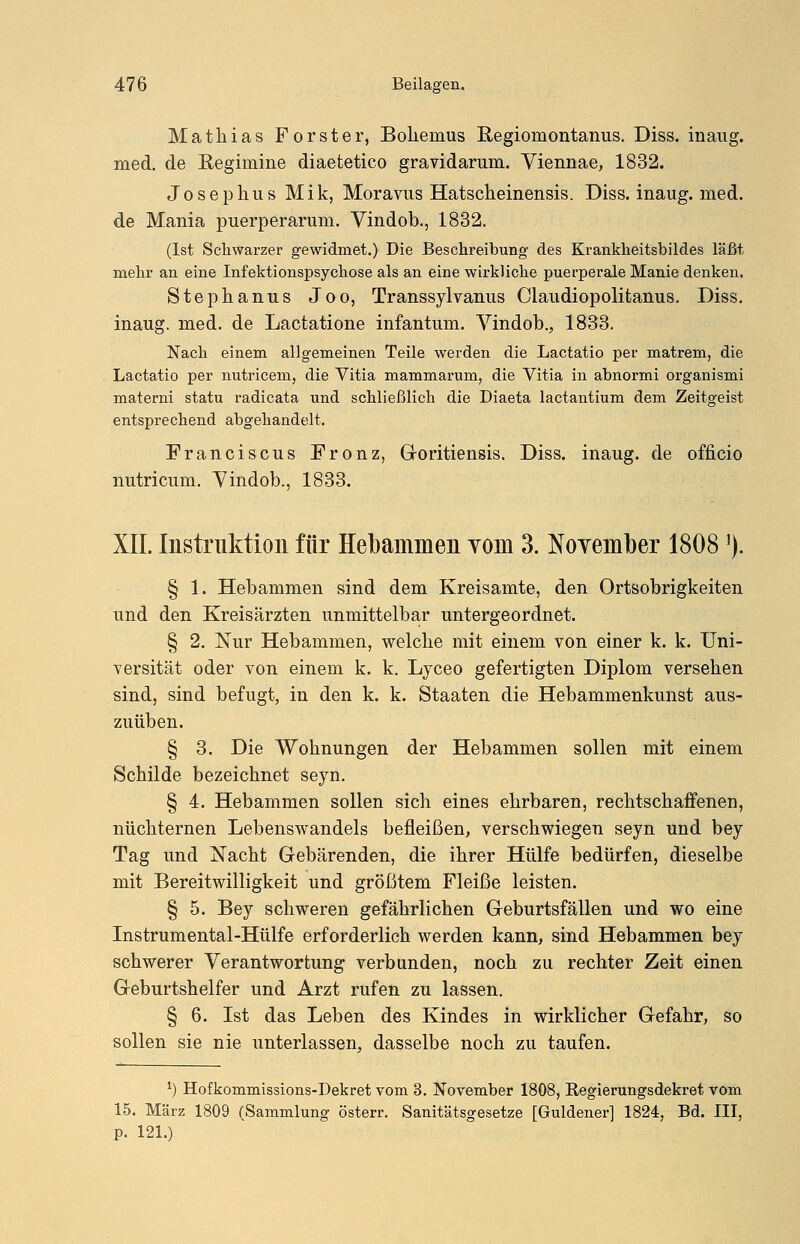 Mathias Forster, Bolienius Regiomontanus. Diss. inaug. med. de Regimine diaetetico gravidarum. Viennae, 1832. Josephus Mik, Moravus Hatscheinensis. Diss. inaug. med. de Mania puerperarum. Vindob., 1832. (Ist Schwarzer gewidmet.) Die Beschreibung des Krankheitsbildes läßt mehr an eine Infektionspsychose als an eine wirkliche puerperale Manie denken. Stephanus Joo, Transsylvanus Claudiopolitanus. Diss. inaug. med. de Lactatione infantum. Vindob., 1833. Nach einem allgemeinen Teile werden die Lactatio per matrem, die Lactatio per nutricem, die Vitia mammarum, die Vitia in abnormi organismi materni statu radicata und schließlich die Diaeta lactantium dem Zeitgeist entsprechend abgehandelt. Franciscus Fronz, Goritiensis. Diss. inaug. de officio nutricum. Vindob., 1833. XII. Instruktion für Hebammen vom 3. November 1808 ]). § 1. Hebammen sind dem Kreisamte, den Ortsobrigkeiten und den Kreisärzten unmittelbar untergeordnet. § 2. Nur Hebammen, welche mit einem von einer k. k. Uni- versität oder von einem k. k. Lyceo gefertigten Diplom versehen sind, sind befugt, in den k. k. Staaten die Hebammenkunst aus- zuüben. § 3. Die Wohnungen der Hebammen sollen mit einem Schilde bezeichnet seyn. § 4. Hebammen sollen sich eines ehrbaren, rechtschaffenen, nüchternen Lebenswandels befleißen, verschwiegen seyn und bey Tag und Nacht Gebärenden, die ihrer Hülfe bedürfen, dieselbe mit Bereitwilligkeit und größtem Fleiße leisten. § 5. Bey schweren gefährlichen Geburtsfällen und wo eine Instrumental-Hülfe erforderlich werden kann, sind Hebammen bey schwerer Verantwortung verbanden, noch zu rechter Zeit einen Geburtshelfer und Arzt rufen zu lassen. § 6. Ist das Leben des Kindes in wirklicher Gefahr, so sollen sie nie unterlassen, dasselbe noch zu taufen. *) Hofkommissions-Dekret vom 3. November 1808, Regierungsdekret vom 15. März 1809 (Sammlung österr. Sanitätsgesetze [Guldener] 1824, Bd. III, p. 121.)