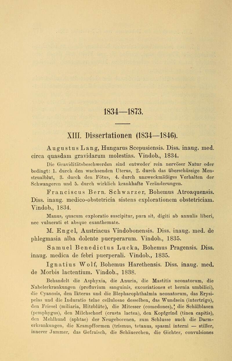 1834—1873. XIII. Dissertationen (1834—1846). Augustus Lang, Hungarus Scepusiensis. Diss. inaug. med. circa quasdam gravidarum molestias. Vindob., 1834. Die Graviditätsbeschwerden sind entweder rein nervöser Natur oder bedingt: 1. durch den wachsenden Uterus, 2. durch das überschüssige Men- strualblut, 3. durch den Fötus, 4. durch unzweckmäßiges Verhalten der Schwangeren und 5. durch wirklich krankhafte Veränderungen. Franciscus Bern. Schwarzer, Bokenms Atroaquensis. Diss. inaug. medico-obstetricia sistens explorationem obstetriciam. Yindob., 1834. Manus, quacum exploratio suscipitur, pura sit, digiti ab annulis liberi, nee vulnerati et absque exanthemate. M. Engel, Austriacus Vindobonensis. Diss. inaug. med. de Phlegmasia alba dolente puerperarum. Vindob., 1835. Samuel Benedictus Lucka, Bohemus Pragensis. Diss. inaug. medica de febri puerperali. Vindob., 1835. Ignatius Wolf, Bohemus Harethensis. Diss. inaug. med. de Morbis lactentium. Vindob., 1838. Behandelt die Asphyxia, die Anuria, die Mastitis neonatorum, die Nabelerkrankungen (profluvium sanguinis, exeoriationes et hernia umbilici), die Cyanosis, den Ikterus und die Blepharophthalmia neonatorum, das Erysi- pelas und die Induratio telae cellulosae desselben, das Wundsein (intertrigo), den Friesel (miliaria, Hitzblüte), die Mitesser (comedones),' die Schälblasen (pemphygus), den Milchschorf (crusta lactea), den Kopfgrind (tinea capitis), den Mehlhund (aphtae) der Neugeborenen, zum Schlüsse auch die Darm- erkrankungen, die Krampf formen (trismus, tetanus, spasmi interni — stiller, innerer Jammer, das Gefraisch, die Schäuerchen, die Gichter, convulsiones