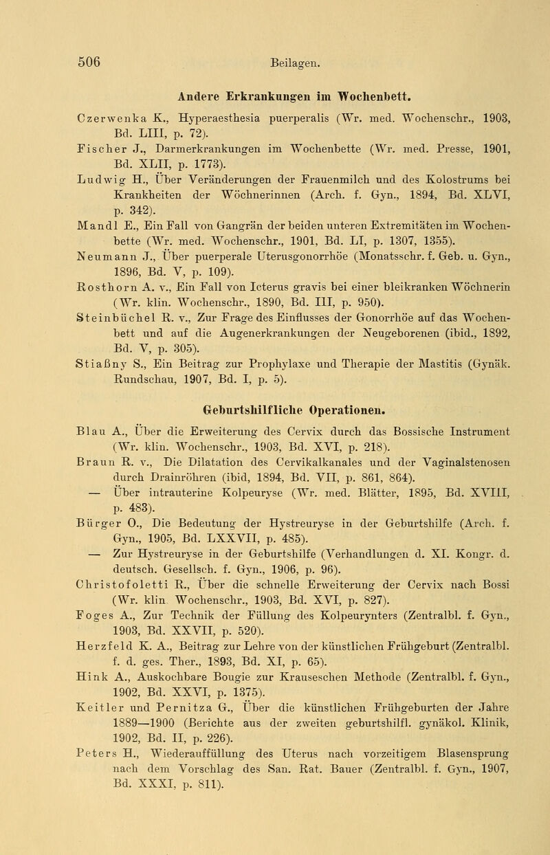 Andere Erkrankungen im Wochenbett. Czerwenka K., Hyperaesthesia puerperalis (Wr. med. Wochenschr., 1903, Bd. LIII, p. 72). Fischer J., Darnierkrankungen im Wochenbette (Wr. med. Presse, 1901, Bd. XLII, p. 1773). Ludwig H., Über Veränderungen der Frauenmilch und des Kolostrums bei Krankheiten der Wöchnerinnen (Arch. f. Gyn., 1894, Bd. XLVI, p. 342). Mandl E., Ein Fall von Gangrän der beiden unteren Extremitäten im Wochen- bette (Wr. med. Wochenschr., 1901, Bd. LI, p. 1307, 1355). Neumann J., Über puerperale Uterusgonorrhöe (Monatsschr. f. Geb. u. Gyn., 1896, Bd. V, p. 109). Rosthorn A. v., Ein Fall von Icterus gravis bei einer bleikranken Wöchnerin (Wr. klin. Wochenschr., 1890, Bd. III, p. 950). Steinbüchel R. v., Zur Frage des Einflusses der Gonorrhöe auf das Wochen- bett und auf die Augenerkrankungen der Neugeborenen (ibid., 1892, Bd. V, p. 305). Stiaßny S., Ein Beitrag zur Prophylaxe und Therapie der Mastitis (Gynäk. Rundschau, 1907, Bd. I, p. 5). Geburtshilfliche Operationen. Blau A., Über die Erweiterung des Oervix durch das Bossische Instrument (Wr. klin. Wochenschr., 1903, Bd. XVI, p. 218). Braun R. v., Die Dilatation des Cervikalkanales und der Vaginalstenosen durch Drainröhren (ibid, 1894, Bd. VII, p. 861, 864). — Über intrauterine Kolpeuryse (Wr. med. Blätter, 1895, Bd. XVIII, p. 483). Bürger O., Die Bedeutung der Hystreuryse in der Geburtshilfe (Arch. f. Gyn., 1905, Bd. LXXVII, p. 485). — Zur Hystreuryse in der Geburtshilfe (Verhandlungen d. XL Kongr. d. deutsch. Gesellsch. f. Gyn., 1906, p. 96). Christofoletti R., Über die schnelle Erweiterung der Cervix nach Bossi (Wr. klin Wochenschr., 1903, Bd. XVI, p. 827). Foges A., Zur Technik der Füllung des Kolpeurynters (Zentralbl. f. Gyn., 1903, Bd. XXVII, p. 520). Herzfeld K. A., Beitrag zur Lehre von der künstlichen Frühgeburt (Zentralbl. f. d. ges. Ther., 1893, Bd. XI, p. 65). Hink A., Auskochbare Bougie zur Krauseschen Methode (Zentralbl. f. Gyn., 1902, Bd. XXVI, p. 1375). Keitler und Pernitza G., Über die künstlichen Frühgeburten der Jahre 1889—1900 (Berichte aus der zweiten geburtshilfl. gynäkol. Klinik, 1902, Bd. II, p. 226). Peters H., Wiederauffüllung des Uterus nach vorzeitigem Blasensprung nach dem Vorschlag des San. Rat. Bauer (Zentralbl. f. Gyn., 1907, Bd. XXXI, p. 811).