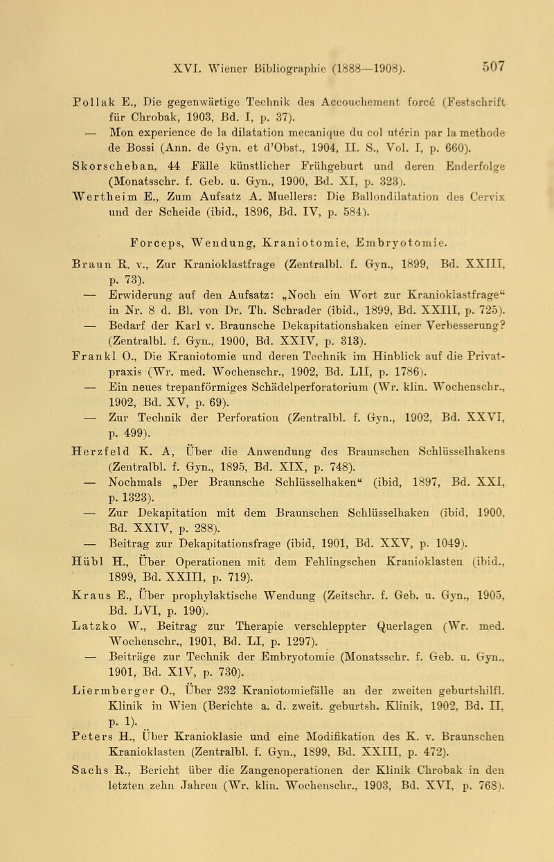 Pollak E., Die gegenwärtige Technik des Accouchement force (Festschrift für Chrobak, 1903, Bd. I, p. 37). Mon experience de la dilatation mecanique du col uterin par la methode de Bossi (Ann. de Gyn. et d'Obst., 1904, II. S., Vol. I, p. 660). Skorscheban, 44 Fälle künstlicher Frühgeburt und deren Ewlerfolge (Monatsschr. f. Geb. u. Gyn., 1900, Bd. XI, p. 323). Wertheim E., Zum Aufsatz A. Muellers: Die Ballondilatation des Cervix und der Scheide (ibid., 1896, Bd. IV, p. 584). Forceps, Wendung, Kraniotomie, Embryotomie. Braun R. v., Zur Kranioklastfrage (Zentralbl. f. Gyn., 1899, Bd. XXIII, p. 73). — Erwiderung auf den Aufsatz: „Noch ein Wort zur Kranioklastfrage in Nr. 8 d. Bl. von Dr. Th. Schrader (ibid., 1899, Bd. XXIII, p. 725). — Bedarf der Karl v. Braunsche Dekapitationshaken einer Verbesserung? (Zentralbl. f. Gyn., 1900, Bd. XXIV, p. 313). Frankl O., Die Kraniotomie und deren Technik im Hinblick auf die Privat- praxis (Wr. med. Wochenschr., 1902, Bd. LH, p. 1786). — Ein neues trepanförmiges Schädelperforatorium (Wr. klin. Wochenschr., 1902, Bd. XV, p. 69). — Zur Technik der Perforation (Zentralbl. f. Gyn., 1902, Bd. XXVI, p. 499). Herzfeld K. A, Über die Anwendung des Braunschen Schlüsselhakens (Zentralbl. f. Gyn., 1895, Bd. XIX, p. 748). — Nochmals „Der Braunsche Schlüsselhaken (ibid, 1897, Bd. XXI, p. 1323). — Zur Dekapitation mit dem Braunschen Schlüsselhaken (ibid, 1900, Bd. XXIV, p. 288). — Beitrag zur Dekapitationsfrage (ibid, 1901, Bd. XXV, p. 1049). Hübl H., Über Operationen mit dem Fehlingschen Kranioklasten (ibid., 1899, Bd. XXIII, p. 719). Kraus E., Über prophylaktische Wendung (Zeitschr. f. Geb. u. Gyn., 1905, Bd. LVI, p. 190). Latzko W., Beitrag zur Therapie verschleppter Querlagen (Wr. med. Wochenschr., 1901, Bd. LI, p. 1297). — Beiträge zur Technik der Embryotomie (Monatsschr. f. Geb. u. Gyn., 1901, Bd. XIV, p. 730). Liermberger O., Über 232 Kraniotomiefälle an der zweiten geburtshilfl. Klinik in Wien (Berichte a. d. zweit, geburtsh. Klinik, 1902, Bd. II. p. 1). _ Peters H., Über Kranioklasie und eine Modifikation des K. v. Braunschen Kranioklasten (Zentralbl. f. Gyn., 1899, Bd. XXIH, p. 472). Sachs B.., Bericht über die Zangenoperationen der Klinik Chrobak in den letzten zehn Jahren (Wr. klin. Wochenschr., 1903, Bd. XVI, p. 768).