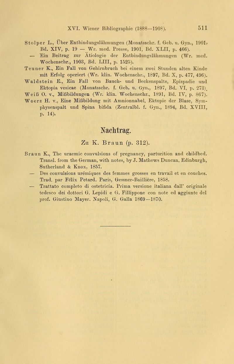Stolper L., Über Entbindungslähmungen (Monatsschr. f. Geb. u. Gyn., 1901» Bd. XIV, p. 19 — Wr. med. Presse, 1901, Bd. XLII, p. 466). — Ein Beitrag zur Ätiologie der Entbindungslähmungen (Wr. med. Wochenschr., 1903, Bd. LIII, p. 1525). Teuner K., Ein Fall von Gehirnbruch bei einem zwei Stunden alten Kinde mit Erfolg operiert (Wr. klin. Wochenschr., 1897, Bd. X, p. 477, 496;. Waldstein E., Ein Fall von Bauch- und Beckenspalte, Epispadie und Ektopia vesicae (Monatsschr. f. Geb. u. Gyn., 1897, Bd. VI, p. 273). Weiß 0. v., Mißbildungen (Wr. klin. Wochenschr., 1891, Bd. IV, p. 867)! Woerz H. v., Eine Mißbildung mit Amnionnabel, Ektopie der Blase, Sym- physenspalt und Spina bifida (Zentralbl. f. Gyn., 1894, Bd. XVIII, p. 14). Nachtrag. Zu K. Braun (p. 312). Braun K., The uraemic convulsions of pregnancy, parturition and childbed. Transl. from the German, with notes, by J. Mathews Duncan. Edinburgh, Sutherland & Knox, 1857. — Des convulsions uremiques des femmes grosses en travail et en couches. Trad. par Felix Petard. Paris, Gessner-Bailliere, 1858. — Trattato completo di ostetricia. Prima versione italiana dall' originale tedesco dei dottori G. Lepidi e G. Fillippone con note ed aggiunte del prof. Giustino Mayer. Xapoli, G. Galla 1869—1870.