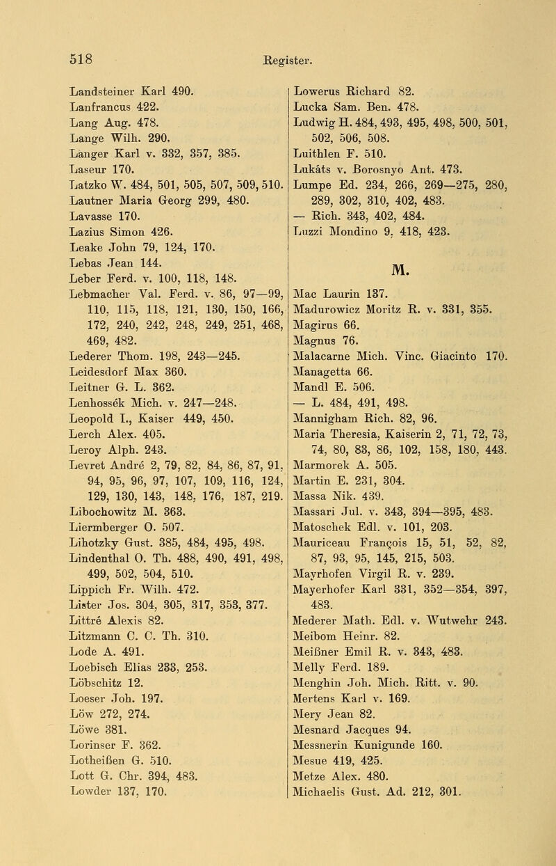 Landsteiner Karl 490. Lanfrancus 422. Lang Aug. 478. Lange Wilh. 290. Langer Karl v. 332, 357, 385. Laseur 170. Latzko W. 484, 501, 505, 507, 509, 510. Lautner Maria Georg 299, 480. Lavasse 170. Lazius Simon 426. Leake John 79, 124, 170. Lebas Jean 144. Leber Ferd. v. 100, 118, 148. Lebmacher Val. Ferd. v. 86, 97—99, 110, 115, 118, 121, 130, 150, 166, 172, 240, 242, 248, 249, 251, 468, 469, 482. Lederer Thom. 198, 243—245. Leidesdorf Max 360. Leitner G. L. 362. Lenhossek Mich. v. 247—248. Leopold L, Kaiser 449, 450. Lerch Alex. 405. Leroy Alph. 243. Levret Andre 2, 79, 82, 84, 86, 87, 91, 94, 95, 96, 97, 107, 109, 116, 124, 129, 130, 143, 148, 176, 187, 219. Libochowitz M. 363. Liermberger O. 507. Lihotzky Gust. 385, 484, 495, 498. Lindenthal O. Th. 488, 490, 491, 498, 499, 502, 504, 510. Lippich Fr. Wilh. 472. Lister Jos. 304, 305, 317, 353, 377. Littre Alexis 82. Litzmann C. C. Th. 310. Lode A. 491. Loebisch Elias 233, 253. Löbschitz 12. Loeser Joh. 197. Low 272, 274. Löwe 381. Lorinser F. 362. Lotheißen G. 510. Lott G. Chr. 394, 483. Lowder 137, 170. Lowerus Richard 82. Lucka Sam. Ben. 478. Ludwig H. 484, 493, 495, 498, 500, 501, 502, 506, 508. Luithlen F. 510. Lukäts v. JBorosnyo Ant. 473. Lumpe Ed. 234, 266, 269—275, 280, 289, 302, 310, 402, 483. — Rieh. 343, 402, 484. Luzzi Mondino 9. 418, 423. M. Mac Laurin 137. Madurowicz Moritz R. v. 331, 355. Magirus 66. Magnus 76. Malacarne Mich. Vinc. Giacinto 170. Managetta 66. Mandl E. 506. — L. 484, 491, 498. Mannigham Rieh. 82, 96. Maria Theresia, Kaiserin 2, 71, 72, 73, 74, 80, 83, 86, 102, 158, 180, 443. Marmorek A. 505. Martin E. 231, 304. Massa Nik. 439. Massari Jul. v. 343, 394—395, 483. Matoschek Edl. v. 101, 203. Mauriceau Frangois 15, 51, 52, 82, 87, 93, 95, 145, 215, 503. Mayrhofen Virgil R. v. 239. Mayerhofer Karl 331, 352—354, 397, 483. Mederer Math. Edl. v. Wutwehr 243. Meibom Heinr. 82. Meißner Emil R. v. 343, 483. Melly Ferd. 189. Menghin Joh. Mich. Ritt. v. 90. Mertens Karl v. 169. Mery Jean 82. Mesnard Jacques 94. Messnerin Kunigunde 160. Mesue 419, 425. Metze Alex. 480. Michaelis Gust. Ad. 212, 301.