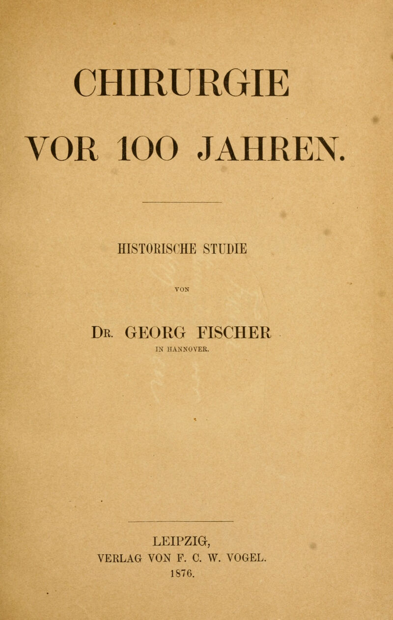 CHIRURGIE VOR 100 JAHREN. HISTORISCHE STUDIE Dk. GEORG FISCHER IN HANNOVER. LEIPZIG, VERLAG VON F. C. W. VOGEL. 1876.