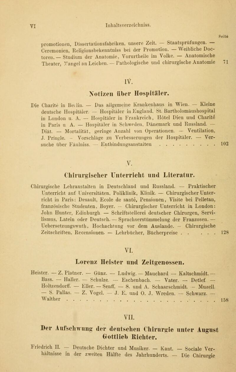 Seit© Promotionen, Dissertationsfabriken, unsere Zeit. — Staatsprüfungen. — Ceremonien, Religionsbekenntniss bei der Promotion. — Weibliche Doc- toren. — Studium der Anatomie, Vorurtheiie im Volke. — Anatomische Theater, Vangel an Leichen. — Pathologische und chirurgische Anatomie 71 IV. Notizen über Hospitäler. Die Charite in Beilin. — Das allgemeine Krankenhaus in Wien. — Kleine deutsche Hospitäler. — Hospitäler in England, St. Bartholomäushospital in London u. A. — Hospitäler in Frankreich, Hotel Dieu und Charite in Paris u A. — Hospitäler in Schweden, Dänemark und Russland. — Diät. — Mortalität, geringe Anzahl von Operationen. — Ventilation, J. Pringle. - Vorschläge zu Verbesserungen der Hospitäler. — Ver- suche über Fänlniss. — Entbindungsanstalten 102 Chirurgischer Unterricht und Literatur. Chirurgische Lehranstalten in Deutschland und Russland. — Praktischer Unterricht auf Universitäten, Poliklinik, Klinik. — Chirurgischer Unter- richt in Paris: Desault, Ecole de sante, Pensionen, Visite bei Pelletau, französische Studenten, Boyer. — Chirurgischer Unterricht in London: John Hunter, Edinburgh — Schriftstellern deutscher Chirurgen, Servi- lismus, Latein oder Deutsch. — Sprachverstümmelung der Franzosen. — Uebersetzungswuth, Hochachtung vor dem Auslande. — Chirurgische Zeitschriften, Recensionen. — Lehrbücher, Bücherpreise . . ... 128 VI. Lorenz Heister und Zeitgenossen. Heister. — Z. Platner. — Günz. — Ludwig. — Mauchard — Kaltschmidt. — Bass. — Haller. — Schulze. — Eschenbach. — Vater. — Detlef. — Holtzendorff. — Eller. — Senff. — S. und A. Schaarschmidt. — Muzell. — S. Pallas. — Z. Vogel. — J. E. und 0. J. Wreden. — Schwarz. — Walther ..... \bi VII. Her Aufschwung der deutschen Chirurgie unter August Grottlieb Richter. Friedrich II. — Deutsche Dichter und Musiker. — Kant. — Sociale Ver- hältnisse in der zweiten Hälfte des Jahrhunderts. — Die Chirurgie