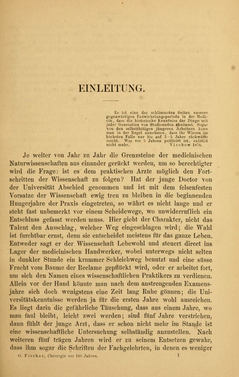 EINLEITUNG. Es ist eine der schlimmsten Seiten unserer gegenwärtigen Entwickelungsperiode in der Medi- cin , dass die historische Kenntniss der Dinge mit jeder Generation von Studirenden abnimmt. Sogar von den selbstthätigen jüngeren Arbeitern kann man in der Kegel annehmen, dass ihr Wissen im höchsten Falle nur bis auf 3 —5 Jahre rückwärts reicht. Was vor 5 Jahren publicirt ist, existirt nicht mehr. Virchow l!>?U. Je weiter von Jahr zu Jahr die Grenzsteine der medicinischen Naturwissenschaften aus einander gerückt werden, um so berechtigter wird die Frage: ist es dem praktischen Arzte möglich den Fort- schritten der Wissenschaft zu folgen? Hat der junge Doctor von der Universität Abschied genommen und ist mit dem felsenfesten Vorsatze der Wissenschaft ewig treu zu bleiben in die beginnenden Hungerjahre der Praxis eingetreten, so währt es nicht lange und er steht fast unbemerkt vor einem Scheidewege, wo unwiderruflich ein Entschluss gefasst werden muss. Hier giebt der Charakter, nicht das Talent den Ausschlag, welcher Weg eingeschlagen wird; die Wahl ist furchtbar ernst, denn sie entscheidet meistens für das ganze Leben. Entweder sagt er der Wissenschaft Lebewohl und steuert direct ins Lager der medicinischen Handwerker, wobei unterwegs nicht selten in dunkler Stunde ein krummer Schleichweg benutzt und eine süsse Frucht vom Baume der Reclame gepflückt wird, oder er arbeitet fort, um sich den Namen eines wissenschaftlichen Praktikers zu verdienen. Allein vor der Hand könnte man nach dem anstrengenden Examens- jahre sich doch wenigstens eine Zeit lang Ruhe gönnen; die Uni- versitätskenntnisse werden ja für die ersten Jahre wohl ausreichen. Es liegt darin die gefährliche Täuschung, dass aus einem Jahre, wo man faul bleibt, leicht zwei werden; sind fünf Jahre verstrichen, dann fühlt der junge Arzt, dass er schon nicht mehr im Stande ist eine wissenschaftliche Untersuchung selbständig anzustellen. Nach weiteren fünf trägen Jahren wird er zu seinem Entsetzen gewahr, dass ihm sogar die Schriften der Fachgelehrten, in denen es weniger