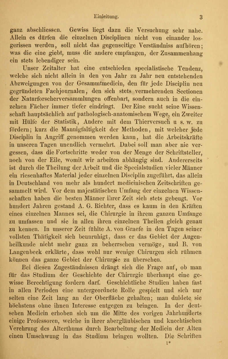 ganz abschliessen. Gewiss liegt dazu die Versuchung- sehr nahe. Allein es dürfen die einzelnen Disciplinen nicht von einander los- gerissen werden, soll nicht das gegenseitige Verständniss aufhören; was die eine giebt, muss die andere empfangen, der Zusammenhang ein stets lebendiger sein. Unser Zeitalter hat eine entschieden specialistische Tendenz, welche sich nicht allein in den von Jahr zu Jahr neu entstehenden Abzweigungen von der Gesammtmedicin, den für jede Disciplin neu gegründeten Fachjournalen, den sich stets vermehrenden Sectionen der Naturforscherversammlungen offenbart, sondern auch in die ein- zelnen Fächer immer tiefer eindringt. Der Eine sucht seine Wissen- schaft hauptsächlich auf pathologisch-anatomischem Wege, ein Zweiter mit Hülfe der Statistik, Andere mit dem Thierversuch u s. av. zu fördern; kurz die Mannigfaltigkeit der Methoden, mit welcher jede Disciplin in Angriff genommen werden kann, hat die Arbeitskräfte in unseren Tagen unendlich vermehrt. Dabei soll man aber nie ver- gessen, dass die Fortschritte weder von der Menge der Schriftsteller, noch von der Eile, womit wir arbeiten abhängig sind. Andererseits ist durch die Theilung der Arbeit und die Specialstudien vieler Männer ein riesenhaftes Material jeder einzelnen Disciplin zugeführt, das allein in Deutschland von mehr als hundert medicinischen Zeitschriften ge- sammelt wird. Vor dem majestätischen Umfang der einzelnen Wissen- schaften haben die besten Männer ihrer Zeit sich stets gebeugt. Vor hundert Jahren gestand A. G. Richter, dass es kaum in den Kräften eines einzelnen Mannes sei, die Chirurgie in ihrem ganzen Umfange zu umfassen und sie in allen ihren einzelnen Theilen gleich genau zu kennen. In unserer Zeit fühlte A. von Graefe in den Tagen seiner vollsten Thätigkeit sich beunruhigt, dass er das Gebiet der Augen- heilkunde nicht mehr ganz zu beherrschen vermöge, und B. von Langenbeck erklärte, dass wohl nur wenige Chirurgen sich rühmen können das ganze Gebiet der Chirurgie zu übersehen. Bei diesen Zugeständnissen drängt sich die Frage auf, ob man für das Studium der Geschichte der Chirurgie überhaupt eine ge- wisse Berechtigung fordern darf. Geschichtliche Studien haben fast in allen Perioden eine untergeordnete Rolle gespielt und sich nur selten eine Zeit lang an der Oberfläche gehalten; man duldete sie höchstens ohne ihnen Interesse entgegen zu bringen. In der deut- schen Medicin erhoben sich um die Mitte des vorigen Jahrhunderts einige Professoren, welche in ihrer abergläubischen und knechtischen Verehrung des Alterthums durch Bearbeitung der Medicin der Alten einen Umschwung in das Studium bringen wollten. Die Schriften i*