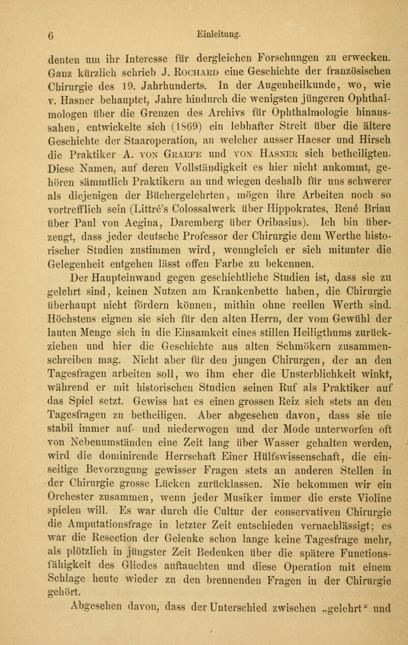 denten um ihr Interesse für dergleichen Forschungen zu erwecken. Ganz kürzlich schrieb J. Rochard eine Geschichte der französischen Chirurgie des 19. Jahrhunderts. In der Augenheilkunde, wo, wie v. Hasner behauptet, Jahre hindurch die wenigsten jüngeren Ophthal- mologen über die Grenzen des Archivs für Ophthalmologie hinaus- sahen, entwickelte sich (1S69) ein lebhafter Streit über die ältere Geschichte der Staaroperation, an welcher ausser Haeser und Hirsch die Praktiker A. von Graefe und von Hasner sich betheiligten. Diese Namen, auf deren Vollständigkeit es hier nicht ankommt, ge- hören sämmtlich Praktikern an und wiegen deshalb für uns schwerer als diejenigen der Büchergelehrten, mögen ihre Arbeiten noch so vortrefflich sein (Littre's Colossalwerk über Hippokrates, Rene Briau über Paul von Aegina, Daremberg über Oribasius). Ich bin über- zeugt, dass jeder deutsche Professor der Chirurgie dem Werthe histo- rischer Studien zustimmen wird, wenngleich er sich mitunter die Gelegenheit entgehen lässt offen Farbe zu bekennen. Der Haupteinwand gegen geschichtliche Studien ist, dass sie zu gelehrt sind, keinen Nutzen am Krankenbette haben, die Chirurgie überhaupt nicht fördern können, mithin ohne reellen Werth sind. Höchstens eignen sie sich für den alten Herrn, der vom Gewühl der lauten Menge sich in die Einsamkeit eines stillen Heiligthums zurück- ziehen und hier die Geschichte aus alten Schmökern zusammen- schreiben mag. Nicht aber für den jungen Chirurgen, der an den Tagesfragen arbeiten soll, wo ihm eher die Unsterblichkeit winkt, während er mit historischen Studien seinen Ruf als Praktiker auf das Spiel setzt. Gewiss hat es einen grossen Reiz sich stets an den Tagesfragen zu betheiligen. Aber abgesehen davon, dass sie nie stabil immer auf- und niederwogen und der Mode unterworfen oft von Nebenumständen eine Zeit lang über Wasser gehalten werden, wird die dominirende Herrschaft Einer Hülfswissenschaft, die ein- seitige Bevorzugung gewisser Fragen stets an anderen Stellen in der Chirurgie grosse Lücken zurücklassen. Nie bekommen wir ein Orchester zusammen, wenn jeder Musiker immer die erste Violine spielen will. Es war durch die Cultur der conservativen Chirurgie die Amputationsfrage in letzter Zeit entschieden vernachlässigt; es war die Resection der Gelenke schon lange keine Tagesfrage mehr, als plötzlich in jüngster Zeit Bedenken über die spätere Functions- fähigkeit des Gliedes auftauchten und diese Operation mit einem Schlage heute wieder zu den brennenden Fragen in der Chirurgie gehört. Abgesehen davon, dass der Unterschied zwischen .gelehrt und