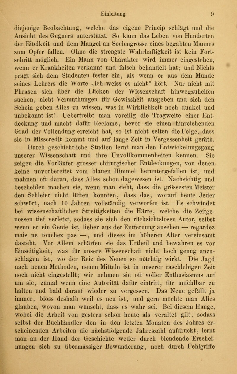 diejenige Beobachtung, welche das eigene Princip schlägt und die Ansicht des Gegners unterstützt. So kann das Leben von Hunderten der Eitelkeit und dem Mangel an Seelengrösse eines begabten Mannes zum Opfer fallen. Ohne die strengste Wahrhaftigkeit ist kein Fort- schritt möglich. Ein Mann von Charakter wird immer eingestehen, wenn er Krankheiten verkannt und falsch behandelt hat; und Nichts prägt sich dem Studenten fester ein, als wenn er aus dem Munde seines Lehrers die Worte „ich weiss es nicht hört. Nur nicht mit Phrasen sich über die Lücken der Wissenschaft hinwegzuhelfen suchen, nicht Vermuthungen für Gewissheit ausgeben und sich den Schein geben Alles zu wissen, was in Wirklichkeit noch dunkel und unbekannt ist! Uebertreibt man voreilig die Tragweite einer Ent- deckung und macht dafür Reclame, bevor sie einen hinreichenden Grad der Vollendung erreicht hat, so ist nicht selten die Folge, dass sie in Misscredit kommt und auf lange Zeit in Vergessenheit geräth. Durch geschichtliche Studien lernt man den Entwicklungsgang unserer Wissenschaft und ihre Unvollkommenheiten kennen. Sie zeigen die Vorläufer grosser chirurgischer Entdeckungen, von denen keine unvorbereitet vom blauen Himmel heruntergefallen ist, und mahnen oft daran, dass Alles schon dagewesen ist. Nachsichtig und bescheiden machen sie, wenn man sieht, dass die grossesten Meister den Schleier nicht lüften konnten, dass das, worauf heute Jeder schwört, nach 10 Jahren vollständig verworfen ist. Es schwindet bei wissenschaftlichen Streitigkeiten die Härte, welche die Zeitge- nossen tief verletzt, sodass sie sich den rücksichtslosen Autor, selbst wenn er ein Genie ist, lieber aus der EntfernuDg ansehen — regardez mais ne touchez pas —, und dieses im höheren Alter vereinsamt dasteht, Vor Allem schärfen sie das Urtheil und bewahren es vor Einseitigkeit, was für unsere Wissenschaft nicht hoch genug anzu- schlagen ist, wo der Reiz des Neuen so mächtig wirkt. Die Jagd nach neuen Methoden, neuen Mitteln ist in unserer raschlebigen Zeit noch nicht eingestellt; wir nehmen sie oft voller Enthusiasmus auf um sie, zumal wenn eine Autorität dafür eintritt, für unfehlbar zu halten und bald darauf wieder zu vergessen. Das Neue gefällt ja immer, bloss deshalb weil es neu ist, und gern möchte man Alles glauben, wovon man wünscht, dass es wahr sei. Bei diesem Hange, wobei die Arbeit von gestern schon heute als veraltet gilt, sodass selbst der Buchhändler den in den letzten Monaten des Jahres er- scheinenden Arbeiten die nächstfolgende Jahreszahl aufdruckt, lernt man an der Hand der Geschichte weder durch blendende Erschei- nungen sich zu übermässiger Bewunderung, noch durch Fehlgriffe